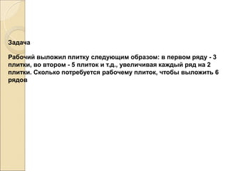 Задача
Рабочий выложил плитку следующим образом: в первом ряду - 3
плитки, во втором - 5 плиток и т.д., увеличивая каждый ряд на 2
плитки. Сколько потребуется рабочему плиток, чтобы выложить 6
рядов
 