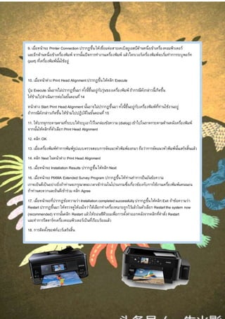 9. เมื่อหน้าจอ Printer Connection ปรากฏขึ้นให้เชื่อมต่อสายเคเบิลยูเอสบีด้านหนึ่งเข้าเครื่องคอมพิวเตอร์
และอีกด้านหนึ่งเข้าเครื่องพิมพ์ จากนั้นเปิดการทางานเครื่องพิมพ์ แล้วไดรเวอร์เครื่องพิมพ์จะเริ่มทาการระบุพอร์ท
(port) ที่เครื่องพิมพ์นั้นใช้อยู่
10. เมื่อหน้าต่าง Print Head Alignment ปรากฏขึ้นให้คลิก Execute
ปุ่ม Execute นั้นอาจไม่ปรากฏขึ้นมาทั้งนี้ขึ้นอยู่กับรุ่นของเครื่องพิมพ์ ถ้ากรณีดังกล่าวนี้เกิดขึ้น
ให้ข้ามไปดาเนินการต่อในขั้นตอนที่14
หน้าต่าง Start Print Head Alignment นั้นอาจไม่ปรากฏขึ้นมา ทั้งนี้ขึ้นอยู่กับเครื่องพิมพ์ที่ท่านใช้งานอยู่
ถ้ากรณีดังกล่าวเกิดขึ้น ให้ข้ามไปปฏิบัติในขั้นตอนที่15
11. ให้บรรจุกระดาษตามที่ระบบได้ระบุเอาไว้ในกล่องข้อความ(dialog) เข้าไปในถาดกระดาษด้านหลังเครื่องพิมพ์
จากนั้นให้คลิกที่ตัวเลือก Print Head Alignment
12. คลิก OK
13. เมื่อเครื่องพิมพ์ทาการพิมพ์รูปแบบตรวจสอบการจัดแนวหัวพิมพ์ออกมาถือว่าการจัดแนวหัวพิมพ์นั้นเสร็จสิ้นแล้ว
14. คลิก Next ในหน้าต่าง Print Head Alignment
15. เมื่อหน้าจอ Installation Results ปรากฏขึ้นให้คลิก Next
16. เมื่อหน้าจอ PIXMA Extended Survey Program ปรากฏขึ้นให้ท่านทาการยืนยันข้อความ
เราจะยินดีเป็นอย่างยิ่งถ้าท่านจะกรุณาสละเวลาเข้าร่วมในโปรแกรมซึ่งเกี่ยวข้องกับการใช้งานเครื่องพิมพ์แคนนอน
ถ้าท่านสะดวกและยินดีเข้าร่วม คลิก Agree
17. เมื่อหน้าจอที่ปรากฏข้อความว่า Installation completed successfully ปรากฏขึ้นให้คลิก Exit ถ้าข้อความว่า
Restart ปรากฏขึ้นมา ให้ตรวจดูให้แน่ใจว่าได้เลือกทาเครื่องหมายถูกไว้แล้วในตัวเลือก Restartthe system now
(recommended) จากนั้นคลิก Restart แล้วให้ถอนซีดีรอมเพื่อการตั้งค่าออกหลังจากคลิกที่คาสั่ง Restart
และทาการรีสตาร์ทเครื่องคอมพิวเตอร์เป็นที่เรียบร้อยแล้ว
18. การติดตั้งซอฟท์แวร์เสร็จสิ้น
 