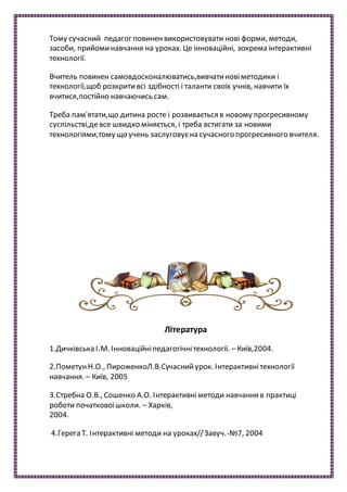 Тому сучасний педагог повиненвикористовувати нові форми, методи,
засоби, прийоминавчання на уроках. Це інноваційні, зокрема інтерактивні
технології.
Вчитель повинен самовдосконалюватись,вивчатиновіметодики і
технології,щоб розкритивсі здібності і таланти своїх учнів, навчити їх
вчитися,постійно навчаючись сам.
Треба пам'ятати,що дитина росте і розвивається в новому прогресивному
суспільстві,девсе швидко міняється, і треба встигати за новими
технологіями,тому що учень заслуговуєна сучасного прогресивного вчителя.
Література
1.Дичківська І.М. Інноваційніпедагогічнітехнології. – Київ,2004.
2.ПометунН.О., ПироженкоЛ.В.Сучаснийурок. Інтерактивнітехнології
навчання. – Київ, 2005
3.Стребна О.В., Сошенко А.О. Інтерактивніметоди навчання в практиці
роботи початковоїшколи. – Харків,
2004.
4.Герега Т. Інтерактивні методи на уроках//Завуч.-№7, 2004
 
