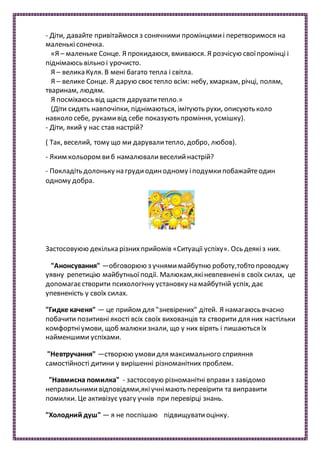- Діти, давайте привітаймося з сонячними промінцямиі перетворимося на
маленькісонечка.
«Я – маленьке Сонце. Я прокидаюся, вмиваюся. Я розчісую своїпромінці і
піднімаюсь вільно і урочисто.
Я – велика Куля. В мені багато тепла і світла.
Я – велике Сонце. Я дарую своєтепло всім: небу, хмаркам, річці, полям,
тваринам, людям.
Я посміхаюсь від щастя даруватитепло.»
(Діти сидять навпочіпки, піднімаються, імітують рухи, описують коло
навколо себе, рукамивід себе показують проміння, усмішку).
- Діти, який у нас став настрій?
( Так, веселий, тому що ми дарувалитепло, добро, любов).
- Яким кольором виб намалюваливеселийнастрій?
- Покладіть долоньку на грудиодинодному іподумкипобажайтеодин
одному добра.
Застосовуюю декілька різнихприйомів «Ситуації успіху». Ось деякіз них.
"Анонсування" —обговорюю з учнямимайбутню роботу,тобто проводжу
уявну репетицію майбутньоїподії. Малюкам,якіневпевненів своїх силах, це
допомагаєстворити психологічну установку на майбутній успіх, дає
упевненість у своїх силах.
"Гидке каченя" — це прийом для "зневірених" дітей. Я намагаюсь вчасно
побачити позитивні якості всіх своїх вихованців та створити для них настільки
комфортніумови, щоб малюкизнали, що у них вірять і пишаються їх
найменшими успіхами.
"Невтручання" —створюю умовидля максимального сприяння
самостійності дитини у вирішенні різноманітних проблем.
"Навмисна помилка" - застосовую різноманітні вправиз завідомо
неправильнимивідповідями,якіучнімають перевірити та виправити
помилки. Це активізує увагу учнів при перевірці знань.
"Холодний душ" — я не поспішаю підвищуватиоцінку.
 