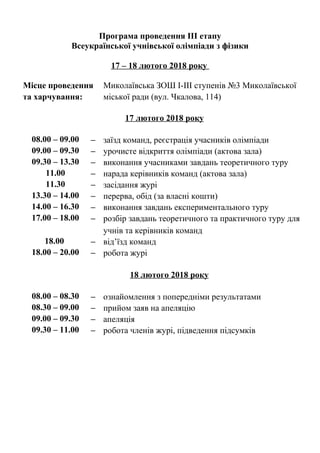 Програма проведення ІІІ етапу
Всеукраїнської учнівської олімпіади з фізики
17 – 18 лютого 2018 року
Місце проведення
та харчування:
Миколаївська ЗОШ І-ІІІ ступенів №3 Миколаївської
міської ради (вул. Чкалова, 114)
17 лютого 2018 року
08.00 – 09.00 − заїзд команд, реєстрація учасників олімпіади
09.00 – 09.30 − урочисте відкриття олімпіади (актова зала)
09.30 – 13.30 − виконання учасниками завдань теоретичного туру
11.00 − нарада керівників команд (актова зала)
11.30 − засідання журі
13.30 – 14.00 − перерва, обід (за власні кошти)
14.00 – 16.30 − виконання завдань експериментального туру
17.00 – 18.00 − розбір завдань теоретичного та практичного туру для
учнів та керівників команд
18.00 − від’їзд команд
18.00 – 20.00 − робота журі
18 лютого 2018 року
08.00 – 08.30 − ознайомлення з попередніми результатами
08.30 – 09.00 − прийом заяв на апеляцію
09.00 – 09.30 − апеляція
09.30 – 11.00 − робота членів журі, підведення підсумків
 