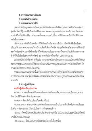7
4. การพัฒนาระบบวัดแสง
5. กล้องอิเล็กทรอนิกส์
6. กล้องแมนนวลโฟกัส
เพราะว่าคนในยุคต่อมา ขยันหมุนหาโฟกัสแล้ว และเพื่อให้การถ่ายภาพเป็นเรื่องกล้วยๆ
ผู้ผลิตกล้องที่รู้ใจคนใช้เป็นอย่างดีจึงแยกเอามอเตอร์หมุนเลนส์ออกจากกล้อ โดยกล้องแมน
นวลโฟกัสนั้นได้ช่วยให้การถ่ายภาพนั้นสะดวกรวดเร็วขึ้นมากทีเดียว และมันก็ทาให้นักภาพ
ขยันขึ้นพอสมควร
กล้องแมนนวลโฟกัสในยุคต่อมาก็ได้พัฒนาในเรื่องความช้าในการโฟกัสให้ช้าขึ้นเรื่อยๆ
เงียบสงัด และสะดวกสบาย โดยมีการเพิ่มพื้นที่การโฟกัส เพิ่มจุดโฟกัส เขวี้ยงมอเตอร์ทิ้งลงถัง
ขยะในช่วงหลังๆ และผู้สร้างกล้องก็ไปเพิ่มความเร็วของมอเตอร์ในการเลื่อนฟิล์มและกดภาพ
ยิงรัวได้เร็วขึ้นเรื่อยๆ จนเร็วที่สุดที่ 10 ภาพต่อวินาทีในกล้อง Canon EOS-1V
นอกจากนี้ก็ยังมีกล้องบางยี่ห้อเช่น Minolta(หมีนอนอ้า) และ Pentax(เป็นแตด)ได้พัฒนา
ระบบการซูมแบบพาวเย่อร์ ใช้มอเตอร์ในเลนส์ในการหมุนซูม แต่มันทางานไม่ค่อยได้อย่างใจ
คนเลยไม่ค่อยชอบ สักพักก็เลิกทาไป
การมีกล้องแมนนวลโฟกัสนั้นทาให้การถ่ายภาพเป็นเรื่องที่คนไม่เคยใช้กล้องก็โคตรงงกับ
การใช้งานกล้อง ต่อมาผู้ผลิตจึงผลิตกล้องออโต้โฟกัสมาขายควบคู่กับกล้องแมนนวลโฟกัสใน
ภายหลัง
7. ก้าวสู่ยุคดิจิตอล
รายชื่อผู้ผลิตกล้องถ่ายภาพ
• Canon = แคนตั้ง,แคนเอียง,แคนง่วง,แคนหลับ,แคนล้ม,หนอน,ขนอน,ผีขนอน,หนอน
โหล (คนใช้กันเยอะเกินไป),แค่หนอน
• Nikon = นิกร,นิก้อน,ก้อน(ก้อนหัวเกรียน)
• Panasonic = ปลานา,ปลาเนา,ปลาเน่า พรรณนา-เจ้าเม่นสายฟ้า(สาหรับบางคนรับมุข
ไม่ทัน: การ์ตูน Sonic เรียกเป็นไทยว่า "เจ้าเม่นสายฟ้า")
• Sony = โซหนี้[(แพงสมชื่อ),(ซื้อแล้ว เป็นหนี้จนหิวโซ ไม่มีเงิน)],ซนนี่,ซอยขี้,โซเน่า,โซหมี
,หมีโซ,โทรมนี่,โทรมเน่า
• Olympus = โอลี่,โอลิมปวย,โอลิมป่วย,โอตาลิ้มปั๊ดเหนี่ยว
 