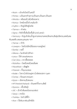 8
• Ricoh = เรโกะจัง,ริจะโก้,แสนโก้
• Pentax = แป้นแตก(คาอุทาน),เป็นแดก,เป็นแตก,เป็นแตด
• Minolta = หมีนอนอ้า,หมี,หมีนอนตาย
• Konica = โคหมี,คนนี้กล้า,คนมันกล้า
• Fujifilm = หัวฟู,ไอ้หัวฟูโรคจิต
• Tamron = ทาหล่น
• Sigma = ซิกฝ้า(ขึ้นชื่อเรื่องขึ้นฝ้า),อาม่า,เซกม่า
• Samsung = ซาสูง,สาส่อน,ช้าสูง,สามชอด,สามสอด,ซ้อนสาม,ซัมสุ่ม,ซัมซวย,แซมผี,แซม
ซัง,แซมซั่น แซมเซง,แสนแสบ ฯลฯ
• Tamrac = ทารัก
• Lowepro = โหลโปร(มีคนใช้เยอะมากเลยดูโหล)
• Domke = ดมขี้
• Mikona = ไมกลัวหน้า,อีกัวน่า
• Leica = ไร้ค่า,ของเล่นคนรวย
• Carl Zeiss = ครางซี๊ดดดดดด
• Rolleiflex = โหลลี่,หลอลี่,หลอลี่แฝด
• Hasselblad = เฮ้เซเ้บ็ด
• Polaroid = ขั้ว(polar)ลอย
• Kodak = โกดาก,โกล์(ประตู)ดาก,โกล์ด(ทอง)ดาก กุแดก
• Contax = ค้อนแตก,คอนแดก
• Epson = เอ๊ะสาด,เอ๊ปสะออน
• HP (Hewlett-Packard) = ฮิวเลตต์-ขี้กลาก,เห็ดผี
• Kyocera = เคี้ยวสิหญ้า
• JVC = เจ๊-หวี-เซ็นเตอร์(ออกแนวซ่อง)
• Sanyo = สาดโย่ว
• Toshiba = ไอบ้า,โต้ชี้บ้า
• Acer = ไอ้เซ่อ,อาเซ่อ,แอ๊กซ์เอ้อ
 