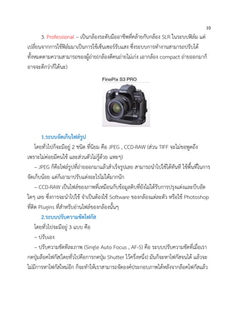 10
3. Professional – เป็นกล้องระดับมืออาชีพที่คล้ายกับกล้อง SLR ในระบบฟิล์ม แต่
เปลี่ยนจากการใช้ฟิล์มมาเป็นการใช้เซ็นเซอร์รับแสง ซึ่งระบบการทางานสามารถปรับได้
ทั้งหมดตามความสามารถของผู้ถ่าย(กล้องดีคนถ่ายไม่เก่ง เอากล้อง compact ถ่ายออกมาก็
อาจจะดีกว่าก็ได้นะ)
1.ระบบจัดเก็บไฟล์รูป
โดยทั่วไปก็จะมีอยู่ 2 ชนิด ที่นิยม คือ JPEG , CCD-RAW (ส่วน TIFF จะไม่ขอพูดถึง
เพราะไม่ค่อยมีคนใช้ และส่วนตัวไม่รู้ด้วย แหะๆ)
– JPEG ก็คือไฟล์รูปที่ถ่ายออกมาแล้วสาเร็จรูปเลย สามารถนาไปใช้ได้ทันที ใช้พื้นที่ในการ
จัดเก็บน้อย แต่ก็เอามาปรับแต่งอะไรไม่ได้มากนัก
– CCD-RAW เป็นไฟล์ของภาพที่เหมือนกับข้อมูลดิบที่ยังไม่ได้รับการปรุงแต่งและบีบอัด
ใดๆ เลย ซึ่งการจะนาไปใช้ จาเป็นต้องใช้ Software ของกล้องแต่ละตัว หรือใช้ Photoshop
ที่ติด Plugins ที่สาหรับอ่านไฟล์ของกล้องนั้นๆ
2.ระบบปรับความชัดโฟกัส
โดยทั่วไปจะมีอยู่ 3 แบบ คือ
– ปรับเอง
– ปรับความชัดทีละภาพ (Single Auto Focus , AF-S) คือ ระบบปรับความชัดที่เมื่อเรา
กดปุ่มล๊อคโฟกัส(โดยทั่วไปคือการกดปุ่ม Shutter ไว้ครึ่งหนึ่ง) มันก็จะหาโฟกัสจนได้ แล้วจะ
ไม่มีการหาโฟกัสใหม่อีก ก็จะทาให้เราสามารถจัดองค์ประกอบภาพได้หลังจากล๊อคโฟกัสแล้ว
 