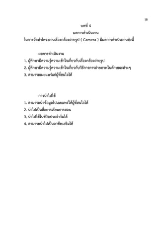 18
บทที่ 4
ผลการดาเนินงาน
ในการจัดทาโครงงานเรื่องกล้องถ่ายรูป ( Camera ) มีผลการดาเนินงานดังนี้
ผลการดาเนินงาน
1. ผู้ศึกษามีความรู้ความเข้าใจเกี่ยวกับเรื่องกล้องถ่ายรูป
2. ผู้ศึกษามีความรู้ความเข้าใจเกี่ยวกับวิธีการการถ่ายภาพในลักษณะต่างๆ
3. สามารถเผยแพร่แก่ผู้ที่สนใจได้
การนาไปใช้
1. สามารถนาข้อมูลไปเผยแพร่ให้ผู้ที่สนใจได้
2. นาไปเป็นสื่อการเรียนการสอน
3. นาไปใช้ในชีวิตประจาวันได้
4. สามารถนาไปเป็นอาชีพเสริมได้
 