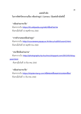 20
แหล่งอ้างอิง
ในการจัดทาโครงงานเรื่อง กล้องถ่ายรูป ( Camera ) มีแหล่งอ้างอิงดังนี้
“กล้องถ่ายภาพ คือ”
ค้นหาจากเว็บ https://th.wikipedia.org/wiki/กล้องถ่ายภาพ
ค้นหาเมื่อวันที่ 13 พฤศจิกายน 2560
“การทางานของกล้องถ่ายรูป”
ค้นหาจากเว็บ http://courseware.payap.ac.th/docu/ca205/Leson2.html
ค้นหาเมื่อวันที่ 25 พฤศจิกายน 2560
“ประวัติกล้องถ่ายภาพ”
ค้นหาจากเว็บ http://photography-by-buchoo.blogspot.com/2013/01/blog-
post.html
ค้นหาเมื่อวันที่ 10 ธันวาคม 2560
“กล้องถ่ายภาพ คือ”
ค้นหาจากเว็บ https://tripderntang.com/ชนิดของกล้องและระบบของกล้อง/
ค้นหาเมื่อวันที่ 11 ธันวาคม 2560
 