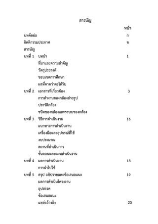 สารบัญ
หน้า
บทคัดย่อ ก
กิตติกรรมประกาศ ข
สารบัญ
บทที่ 1 บทนา 1
ที่มาและความสาคัญ
วัตถุประสงค์
ขอบเขตการศึกษา
ผลที่คาดว่าจะได้รับ
บทที่ 2 เอกสารที่เกี่ยวข้อง 3
การทางานของกล้องถ่ายรูป
ประวัติกล้อง
ชนิดของกล้องและระบบของกล้อง
บทที่ 3 วิธีการดาเนินงาน 16
แนวทางการดาเนินงาน
เครื่องมือและอุปกรณ์ที่ใช้
งบประมาณ
สถานที่ดาเนินการ
ขั้นตอนและแผนดาเนินงาน
บทที่ 4 ผลการดาเนินงาน 18
การนาไปใช้
บทที่ 5 สรุป อภิปรายและข้อเสนอแนะ 19
ผลการดาเนินโครงงาน
อุปสรรค
ข้อเสนอแนะ
แหล่งอ้างอิง 20
 