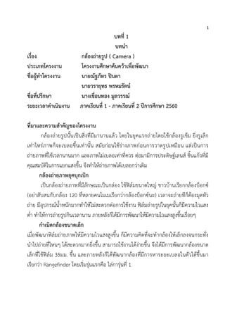 1
บทที่ 1
บทนา
เรื่อง กล้องถ่ายรูป ( Camera )
ประเภทโครงงาน โครงงานศึกษาค้นคว้าเพื่อพัฒนา
ชื่อผู้ทาโครงงาน นายณัฐภัทร ปินตา
นายวรายุทธ พรหมรัตน์
ชื่อที่ปรึกษา นางเขื่อนทอง มูลวรรณ์
ระยะเวลาดาเนินงาน ภาคเรียนที่ 1 - ภาคเรียนที่ 2 ปีการศึกษา 2560
ที่มาและความสาคัญของโครงงาน
กล้องถ่ายรูปนั้นเป็นสิ่งที่มีมานานแล้ว โดยในยุคแรกถ่ายโดยใช้กล้องรูเข็ม ยิ่งรูเล็ก
เท่าไหร่ภาพก็จะเบลอขึ้นเท่านั้น สมัยก่อนใช้ร่างภาพก่อนการวาดรูปเหมือน แต่เป็นการ
ถ่ายภาพที่ใช้เวลานานมาก และภาพไม่เบลอเท่าที่ควร ต่อมามีการประดิษฐ์เลนส์ ชิ้นแก้วที่มี
คุณสมบัติในการแยกแสงขึ้น จึงทาให้ถ่ายภาพได้เบลอกว่าเดิม
กล้องถ่ายภาพยุคบุกเบิก
เป็นกล้องถ่ายภาพที่มีลักษณะเป็นกล่อง ใช้ฟิล์มขนาดใหญ่ ชาวบ้านเรียกกล้องบ็อกซ์
(อย่าสับสนกับกล้อง 120 ที่หลายคนโมเมเรียกว่ากล้องบ็อกซ์นะ) เวลาจะถ่ายทีก็ต้องมุดหัว
ถ่าย มีอุปกรณ์น้าหนักมากทาให้ไม่สะดวกต่อการใช้งาน ฟิล์มถ่ายรูปในยุคนั้นก็มีความไวแสง
ต่า ทาให้การถ่ายรูปกินเวลานาน ภายหลังก็ได้มีการพัฒนาให้มีความไวแสงสูงขึ้นเรื่อยๆ
กาเนิดกล้องขนาดเล็ก
เมื่อพัฒนาฟิล์มถ่ายภาพให้มีความไวแสงสูงขึ้น ก็มีความคิดที่จะทากล้องให้เล็กลงจนกระทั่ง
นาไปถ่ายที่ไหนๆ ได้สะดวกมากยิ่งขึ้น สามารถใช้งานได้ง่ายขึ้น จึงได้มีการพัฒนากล้องขนาด
เล็กที่ใช้ฟิล์ม 35มม. ขึ้น และภายหลังก็ได้พัฒนากล้องที่มีการหาระยะเบลอในตัวได้ขึ้นมา
เรียกว่า Rangefinder โดยเริ่มรุ่นแรกคือ ไล่การุ่นที่ 1
 