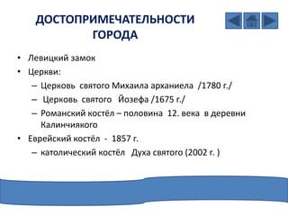 ДОСТОПРИМЕЧАТЕЛЬНОСТИ
ГОРОДА
• Левицкий замок
• Церкви:
– Церкoвь святого Михаила арханиела /1780 г./
– Церкoвь святого Йозефа /1675 г./
– Романский костёл – половина 12. века в деревни
Калинчиякого
• Еврейский костёл - 1857 г.
– католический костёл Духа святого (2002 г. )
 