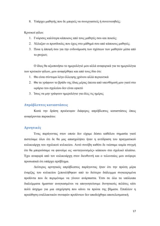 17
8. Υπάρχει μαθητής που δε μπορείς να συνεργαστείς ή συνεννοηθείς;
Κριτικοί φίλοι:
1. Γνώρισες καλύτερα κάποιους από τους μαθητές σου και ποιούς;
2. Άλλαξαν οι προσδοκίες που έχεις στο μάθημά σου από κάποιους μαθητές;
3. Ποια η άποψή σου για την ενδυνάμωση των σχέσεων των μαθητών μέσα από
το project;
Ο ίδιος θα αξιοποιήσω το ημερολόγιό μου αλλά αναφορικά για τα ημερολόγια
των κριτικών φίλων, μου αναφέρθηκε και από τους δύο ότι:
1. Θα είναι σύντομα λόγο έλλειψης χρόνου αλλά περιεκτικά
2. Θα τα γράφουν το βράδυ της ίδιας μέρας έπειτα από υπενθύμισή μου γιατί στο
ωράριο του σχολείου δεν είναι εφικτό
3. Ίσως να μην γράψουν ημερολόγιο για όλες τις ημέρες
Απρόβλεπτες καταστάσεις
Κατά την δράση προέκυψαν διάφορες απρόβλεπτες καταστάσεις όπως
αναφέρονται παρακάτω:
Αρνητικές
Ένας παράγοντας στον οποίο δεν είχαμε δώσει καθόλου σημασία γιατί
πιστεύαμε όλοι ότι δε θα μας απασχολήσει ήταν η αντίδραση του πραγματικού
κυλικειάρχη του σχολικού κυλικείου. Αυτό συνέβη καθότι δε νιώσαμε καμία στιγμή
ότι θα μπορούσαμε να φανούμε ως «ανταγωνισμός» κάποιου στο σχολικό πλαίσιο.
Έχει αναφορά από τον κυλικειάρχη στον διευθυντή και ο τελευταίος μου ανέφερε
προσωπικά ότι υπάρχει πρόβλημα.
Δεύτερος αρνητικός απρόβλεπτος παράγοντας ήταν ότι την πρώτη μέρα
έναρξης του κυλικείου ξεπουλήθηκαν από το δεύτερο διάλειμμα συγκεκριμένα
προϊόντα που δε περιμέναμε να γίνουν ανάρπαστα. Έτσι σε όλα τα υπόλοιπα
διαλείμματα ήμασταν αναγκασμένοι να απογοητεύουμε δυνητικούς πελάτες κάτι
πολύ άσχημο για μια επιχείρηση που κάνει τα πρώτα της βήματα. Επιπλέον η
προώθηση εναλλακτικών συναφών προϊόντων δεν αποδείχθηκε αποτελεσματική.
 