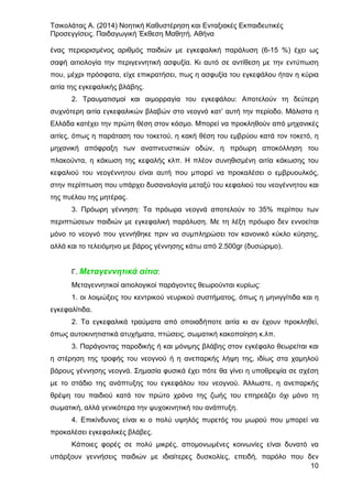 Τσικολάτας Α. (2014) Νοητική Καθυστέρηση και Ενταξιακές Εκπαιδευτικές
Προσεγγίσεις. Παιδαγωγική Έκθεση Μαθητή. Αθήνα
10
ένας περιορισμένος αριθμός παιδιών με εγκεφαλική παράλυση (6-15 %) έχει ως
σαφή αιτιολογία την περιγεννητική ασφυξία. Κι αυτό σε αντίθεση με την εντύπωση
που, μέχρι πρόσφατα, είχε επικρατήσει, πως η ασφυξία του εγκεφάλου ήταν η κύρια
αιτία της εγκεφαλικής βλάβης.
2. Τραυματισμοί και αιμορραγία του εγκεφάλου: Αποτελούν τη δεύτερη
συχνότερη αιτία εγκεφαλικών βλαβών στο νεογνό κατ’ αυτή την περίοδο. Μάλιστα η
Ελλάδα κατέχει την πρώτη θέση στον κόσμο. Μπορεί να προκληθούν από μηχανικές
αιτίες, όπως η παράταση του τοκετού, η κακή θέση του εμβρύου κατά τον τοκετό, η
μηχανική απόφραξη των αναπνευστικών οδών, η πρόωρη αποκόλληση του
πλακούντα, η κάκωση της κεφαλής κλπ. Η πλέον συνηθισμένη αιτία κάκωσης του
κεφαλιού του νεογέννητου είναι αυτή που μπορεί να προκαλέσει ο εμβρυουλκός,
στην περίπτωση που υπάρχει δυσαναλογία μεταξύ του κεφαλιού του νεογέννητου και
της πυέλου της μητέρας.
3. Πρόωρη γέννηση: Τα πρόωρα νεογνά αποτελούν το 35% περίπου των
περιπτώσεων παιδιών με εγκεφαλική παράλυση. Με τη λέξη πρόωρο δεν εννοείται
μόνο το νεογνό που γεννήθηκε πριν να συμπληρώσει τον κανονικό κύκλο κύησης,
αλλά και το τελειόμηνο με βάρος γέννησης κάτω από 2.500gr (δυσώριμο).
Γ. Μεταγεννητικά αίτια:
Μεταγεννητικοί αιτιολογικοί παράγοντες θεωρούνται κυρίως:
1. οι λοιμώξεις του κεντρικού νευρικού συστήματος, όπως η μηνιγγίτιδα και η
εγκεφαλίτιδα.
2. Τα εγκεφαλικά τραύματα από οποιαδήποτε αιτία κι αν έχουν προκληθεί,
όπως αυτοκινητιστικά ατυχήματα, πτώσεις, σωματική κακοποίηση κ.λπ.
3. Παράγοντας παροδικής ή και μόνιμης βλάβης στον εγκέφαλο θεωρείται και
η στέρηση της τροφής του νεογνού ή η ανεπαρκής λήψη της, ιδίως στα χαμηλού
βάρους γέννησης νεογνά. Σημασία φυσικά έχει πότε θα γίνει η υποθρεψία σε σχέση
με το στάδιο της ανάπτυξης του εγκεφάλου του νεογνού. Άλλωστε, η ανεπαρκής
θρέψη του παιδιού κατά τον πρώτο χρόνο της ζωής του επηρεάζει όχι μόνο τη
σωματική, αλλά γενικότερα την ψυχοκινητική του ανάπτυξη.
4. Επικίνδυνος είναι κι ο πολύ υψηλός πυρετός του μωρού που μπορεί να
προκαλέσει εγκεφαλικές βλάβες.
Κάποιες φορές σε πολύ μικρές, απομονωμένες κοινωνίες είναι δυνατό να
υπάρξουν γεννήσεις παιδιών με ιδιαίτερες δυσκολίες, επειδή, παρόλο που δεν
 