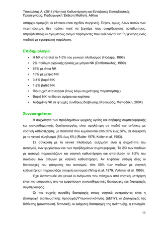 Τσικολάτας Α. (2014) Νοητική Καθυστέρηση και Ενταξιακές Εκπαιδευτικές
Προσεγγίσεις. Παιδαγωγική Έκθεση Μαθητή. Αθήνα
11
υπάρχει αιμομιξία, οι κάτοικοι είναι σχεδόν συγγενείς. Πέραν, όμως, όλων αυτών των
περιπτώσεων, δεν πρέπει ποτέ να ξεχνάμε τους αναρίθμητους αστάθμητους,
απρόβλεπτους κι άγνωστους ακόμα παράγοντες που ευθύνονται για τη γέννηση ενός
παιδιού με εγκεφαλική παράλυση.
Επιδημιολογία
• Η ΝΚ αποτελεί το 1-3% του γενικού πληθυσμού (Hodapp, 1996)
• 2% παιδιών σχολικής ηλικίας με μέτρια ΝΚ (Σταθόπουλος, 1999)
• 85% με ήπια ΝΚ
• 10% με μέτρια ΝΚ
• 3-4% βαριά ΝΚ
• 1-2% βαθιά ΝΚ
• Πιο συχνή στα αγόρια (ίσως λόγω συχνότερης παραπομπής)
• Βαριά ΝΚ το ίδιο σε αγόρια και κορίτσια
• Αυξημένη ΝΚ σε φτωχές συνθήκες διαβίωσης (Κακουρός, Μανιαδάκη, 2004)
Συννοσηρότητα
Η συχνότητα των προβλημάτων ψυχικής υγείας και σοβαρής συμπεριφορικής
και συναισθηματικής δυσλειτουργίας είναι υψηλότερη σε παιδιά και ενήλικες με
νοητική καθυστέρηση, με ποσοστά που κυμαίνονται από 30% έως 36%, σε σύγκριση
με το γενικό πληθυσμό (5% έως 6%) (Rutter 1976, Koller et al. 1983).
Σε σύγκριση με το γενικό πληθυσμό, αυξημένη είναι η συχνότητα του
αυτισμού, των ψυχώσεων και των προβλημάτων συμπεριφοράς. Τα 2/3 των παιδιών
με αυτισμό παρουσιάζουν και νοητική καθυστέρηση και αποτελούν το 1-2% του
συνόλου των ατόμων με νοητική καθυστέρηση. Αν ληφθούν υπόψη όλες οι
διαταραχές του φάσματος του αυτισμού, τότε 50% των παιδιών με νοητική
καθυστέρηση παρουσιάζει στοιχεία αυτισμού (Wing et al. 1979, Volkmar et al. 1999).
Έχει διαπιστωθεί ότι γενικά οι άνθρωποι που πάσχουν από νοητική υστέρηση
είναι πιο επιρρεπείς στο να εμφανίσουν συναισθηματικές διαταραχές και διαταραχές
συμπεριφοράς.
Οι πιο συχνές συνοδές διαταραχές στους νοητικά υστερούντες είναι η
Διαταραχή ελαττωματικής προσοχής/Υπερκινητικότητας (ΔΕΠΥ), οι Διαταραχές της
διάθεσης (μονοπολική, διπολική), οι Διάχυτες διαταραχές της ανάπτυξης, η επιληψία,
 