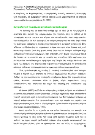 Τσικολάτας Α. (2014) Νοητική Καθυστέρηση και Ενταξιακές Εκπαιδευτικές
Προσεγγίσεις. Παιδαγωγική Έκθεση Μαθητή. Αθήνα
12
οι Ψυχώσεις, οι Ψυχονευρώσεις, οι νευρομυϊκές, οπτικές, ακουστικές διαταραχές
κλπ. Παρακάτω θα αναφερθούν κάποια βασικά κλινικά χαρακτηριστικά και στοιχεία
των συνοδών διαταραχών (Μάνος Ν., 1997).
Εννοιολογική πλαισίωση ενταξιακής εκπαίδευσης
Ο ορισμός που θα δοθεί στην ένταξη έχει να κάνει με το πώς ορίζεται η
αναπηρία από αυτούς που διαμορφώνουν την πολιτική, από το κράτος με το
περιεχόμενο και την ερμηνεία των νόμων, των εκπαιδευτικών, των επαγγελματιών,
των ακαδημαϊκών και των ερευνητών. Ο ορισμός ακόμη που θα δοθεί στην έννοια
της αναπηρίας καθορίζει το πλαίσιο που θα βασιστεί η ενταξιακή εκπαίδευση. Στην
Ινδία και την Παλαιστίνη για παράδειγμα, ο όρος αναπηρία είναι διαφορετικός από
αυτόν στην Ελλάδα διότι στις χώρες αυτές όλοι είναι εν δυνάμει ανάπηροι λόγο
καθημερινών πολεμικών εκεχειριών. Κατ’ επέκταση, στην Συρία τα αρτιμελή παιδιά
θα έπαιζαν με τα ανάπηρα και τα εργαλεία των αναπήρων διότι εκεί αυτό που
βλέπουν είναι το παιδί και όχι το πρόβλημα, στη Σουηδία όλο το έργο θα έπεφτε στα
χέρια των βοηθών, ενώ στην Ελλάδα τα βλέπουμε παραμελημένα. Το εκπαιδευτικό
σύστημα πρέπει να προσαρμόζεται στην κοινωνικο-πολιτική πραγματικότητα.
Έτσι, η παιδαγωγική της ένταξης ή ενταξιακή εκπαίδευση δεν είναι τόσο μια
θεωρία ή τεχνική αλλά αποτελεί το σύνολο οργανωμένων πολιτικών δράσεων.
Ευθύνη για την υλοποίηση της ενταξιακής εκπαίδευσης έχουν όλοι οι φορείς (όπως
κράτος, κοινωνία, οικογένεια) αλλά το βάρος πέφτει περισσότερο στους
εκπαιδευτικούς που αποτελούν την αιχμή του δόρατος στο εκπαιδευτικό μας
σύστημα.
Ο Merser (1973) απέδειξε ότι ο δηλωμένος αριθμός ατόμων του πληθυσμού
με νοητική καθυστέρηση είναι περισσότερο λειτουργία της ηλικίας παρά οποιαδήποτε
νοητική κατάσταση, γιατί η συντριπτική πλειοψηφία των διαγνωσμένων ατόμων ως
νοητικά καθυστερημένα δεν αναγνωρίζονται πριν την είσοδο στο σχολείο και
αργότερα εξαφανίζονται, όταν η επονομαζόμενη ομάδα φτάσει στην ενηλικίωση και
στην αγορά εργασίας (Bogdan, 1986).
Αυτό σημαίνει ότι το σχολείο με τον τρόπο λειτουργίας του ενισχύει την
κατασκευή της αναπηρίας και βάζει εμπόδια σε μια εκπαίδευση ισότιμη για όλους. Με
ποιους τρόπους το κάνει αυτό; Κατ’ αρχή καλό σχολείο θεωρείται αυτό που οι
μαθητές του έχουν υψηλή ακαδημαϊκή επίδοση, είναι σχολείο ανταγωνιστικό στο
οποίο αντέχουν βέβαια, μόνο οι προικισμένοι. Από την άλλη τα προγράμματα,
 