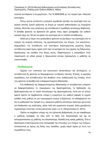 Τσικολάτας Α. (2014) Νοητική Καθυστέρηση και Ενταξιακές Εκπαιδευτικές
Προσεγγίσεις. Παιδαγωγική Έκθεση Μαθητή. Αθήνα
14
νοητική ανεπάρκεια ή ανωριμότητα». Τον Ν.3699/2008 με τον ιατρικό όρο «Νοητική
αναπηρία».
Όπως γίνεται αντιληπτό η ελληνική νομοθεσία εξετάζει την αναπηρία από την
ιατρική σκοπιά, ξεκινά ορίζοντας τα άτομα με νοητική καθυστέρηση ως στερημένα
νόησης, θέτοντάς τους ανίκανους για εκπαίδευση ή εκμάθηση αυτόνομης διαβίωσης.
Η Ελλάδα φαίνεται να βρίσκεται 20 χρόνια πίσω αφού μεταφράζει και υιοθετεί
αγγλικό νόμο του ’63 για να ορίσει την αναπηρία και το πλαίσιο εκπαίδευσης.
Αλλά και οι νόμοι που ακολουθούν φαίνεται να εξετάζουν την αναπηρία υπό το
πρίσμα της ιατρικής ανάλυσης, της φυσιολογικότητας του ατόμου, των ικανοτήτων.
Διαχωρίζουν την εκπαίδευση των αναπήρων δημιουργώντας χωριστές δομές
εκπαίδευσης αφού έχουν ορίσει από πριν τα κριτήρια και τους φορείς της διάγνωσης,
αξιολόγησης και εισόδου στις δομές αυτές. Παραπέμπουν ή αναγκάζουν στην
παραπομπή σε ειδικό γιατρό ή διαγνωστικό κέντρο προκειμένου ο μαθητής να
ετικετοποιηθεί.
Παιδαγωγική
Έρμαιο των πολιτικών και κοινωνικών καταστάσεων και αντιλήψεων, οι
εκπαιδευτικοί δε φαίνεται να διαμορφώνουν ενταξιακές τακτικές. Επίσης, οι χαμηλές
προσδοκίες των εκπαιδευτικών δεν βοηθούν στην παιδαγωγική της ένταξης. Αυτό
που φαίνεται να βοηθά είναι η διαφοροποιημένη διδασκαλία.
Στη διαδικασία της διαφοροποιημένης διδασκαλίας οι εκπαιδευτικοί μπορούν
να διαφοροποιήσουν το περιεχόμενο της δραστηριότητας, τη διαδικασία της
δραστηριότητας και το τελικό αποτέλεσμα της δραστηριότητας. Αυτά για να γίνουν
εφικτά πρέπει να λαμβάνονται υπόψη η ετοιμότητα του μαθητή (αφορά το σημείο
εισόδου ενός μαθητή σε μια συγκεκριμένη έννοια ή δεξιότητα), τα ενδιαφέροντά του
και το μαθησιακό του προφίλ (π.χ. ορισμένοι μαθητές κατανοούν καλύτερα μία έννοια
στη διαδικασία της συζήτησης, άλλοι πάλι εάν εργαστούν ατομικά, άλλοι χρειάζονται
περισσότερο εποπτικό, οπτικο-ακουστικό υλικό, κ.λ.π.) (Ντεροπούλου Ε. 2014).
Πρέπει να λαμβάνει υπόψη της την εξελικτική βαθμολογία, ότι για παράδειγμα
ο μαθητής κατάφερε να πάει από το δέκα στο δεκατέσσερα και όχι να
κατηγοριοποιείται ως μαθητής του δεκατέσσερα, δηλαδή ένας κακός μαθητής. Έτσι η
αξιολόγηση επικεντρώνεται στην καταγραφή της επίτευξης των στόχων των ατόμων,
αποκλειστικά με όρους της δικής τους προόδου, χωρίς καμιά σχέση με αυτή των
συμμαθητών τους.
 