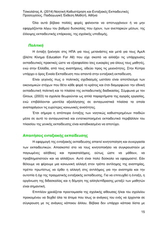 Τσικολάτας Α. (2014) Νοητική Καθυστέρηση και Ενταξιακές Εκπαιδευτικές
Προσεγγίσεις. Παιδαγωγική Έκθεση Μαθητή. Αθήνα
15
Όλα αυτά βέβαια πολλές φορές φαίνονται να αποτυγχάνουν ή να μην
εφαρμόζονται λόγω του βαθμού δυσκολίας που έχουν, των ανεπαρκών μέσων, της
έλλειψης εκπαιδευτικής επάρκειας, της σχολικής υποδομής.
Πολιτική
Η ένταξη ξεκίνησε στις ΗΠΑ για τους μετανάστες και μετά για τους ΑμεΑ
(βλέπε Κίνημα Education For All) που είχε σκοπό να αλλάξει τις υπάρχουσες
εκπαιδευτικές πρακτικές ώστε να εξασφαλίσει ίσες ευκαιρίες για όλους τους μαθητές,
ενώ στην Ελλάδα, από τους αναπήρους, οδεύει προς τις μειονότητες. Στην Κύπρο
υπάρχει ο όρος Ενιαία Εκπαίδευση που απαντά στην ενταξιακή εκπαίδευση.
Είναι γεγονός πως ο πολιτικός σχεδιασμός ωστόσο είναι αποτέλεσμα των
οικονομικών στόχων που θέτει κάθε φορά το κράτος και έτσι διαμορφώνει την εθνική
εκπαιδευτική πολιτική και το πλαίσιο της εκπαιδευτικής διαδικασίας. Σύμφωνα με τον
Giroux, (2003) τα σχολεία θεωρούνται ως απλά παραρτήματα της αγοράς εργασίας,
ενώ επιβάλλονται μοντέλα αξιολόγησης σε ανταγωνιστικά πλαίσια τα οποία
αναπαράγουν τις ευρύτερες κοινωνικές ανισότητες.
Έτσι σήμερα η απόπειρα ένταξης των νοητικώς καθυστερημένων παιδιών
μέσα σε αυτό το ανταγωνιστικό και εντατικοποιημένο εκπαιδευτικό περιβάλλον του
πλαισίου της γενικής εκπαίδευσης είναι καταδικασμένο να αποτύχει.
Απαιτήσεις ενταξιακής εκπαίδευσης
Η εφαρμογή της ενταξιακής εκπαίδευσης απαιτεί κινητοποίηση και συνεργασία
των εκπαιδευτικών. Αποσκοπεί στο να τους κινητοποιήσει να συγκρουστούν με
παγιωμένες αλήθειες και προκαταλήψεις, ούτως ώστε να μάθουν, να
προβληματιστούν και να αλλάξουν. Αυτό είναι πολύ δύσκολο να εφαρμοστεί. Εάν
θέλουμε να φέρουμε μια κοινωνική αλλαγή στον τρόπο αντίληψης της αναπηρίας,
πρέπει πρωτίστως να έρθει η αλλαγή στις αντιλήψεις για την αναπηρία και την
ουτοπία ή όχι της πραγματικής ενταξιακής εκπαίδευσης. Για να επιτευχθεί η ένταξη, η
οργάνωση της διδασκαλίας και η δόμηση της αλληλεπίδρασης μεταξύ των μαθητών
είναι σημαντική.
Επιπλέον χρειάζεται προετοιμασία της σχολικής αίθουσας ή/και του σχολείου
προκειμένου να δεχθεί όλα τα άτομα που ίσως οι ανάγκες του ενός να έρχονται σε
σύγκρουση με τις ανάγκες κάποιου άλλου. Βέβαια δεν υπάρχει κάποια λίστα με
 