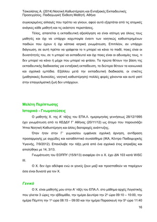 Τσικολάτας Α. (2014) Νοητική Καθυστέρηση και Ενταξιακές Εκπαιδευτικές
Προσεγγίσεις. Παιδαγωγική Έκθεση Μαθητή. Αθήνα
16
συγκεκριμένες αλλαγές που πρέπει να γίνουν, αφού αυτό εξαρτάται από τις ατομικές
ανάγκες κάθε μαθητή και τις εκάστοτε περιστάσεις.
Τέλος, απαιτείται η εκπαιδευτική αξιολόγηση να είναι ισότιμη για όλους τους
μαθητές και όχι να υπάρχει καχυποψία έναντι των νοητικώς καθυστερημένων
παιδιών που έχουν ή όχι κάποια ιατρική γνωμάτευση. Επιπλέον, αν υπάρχει
διάγνωση, σε αυτή πρέπει να γράφεται το τι μπορεί να κάνει το παιδί, ποιες είναι οι
δυνατότητές του, σε τι μπορεί να εκπαιδευτεί και όχι ποιες είναι οι αδυναμίες τους, τι
δεν μπορεί να κάνει ή μέχρι που μπορεί να φτάσει. Τα πρώτα θέτουν την βάση της
εκπαιδευτικής διαδικασίας για ενταξιακή εκπαίδευση, τα δεύτερα θέτουν τα κοινωνικά
και σχολικά εμπόδια. Εξάλλου μετά την εκπαιδευτική διαδικασία, οι ετικέτες
(μαθησιακές δυσκολίες, νοητική καθυστέρηση) πολλές φορές χάνονται και αυτό γιατί
στην επαγγελματική ζωή δεν υπάρχουν.
Μελέτη Περίπτωσης
Ιστορικό - Γνωματεύσεις
Ο μαθητής Χ. της Α’ τάξης του ΕΠΑ.Λ. ημερομηνίας γεννήσεως 28/12/1995
έχει γνωμάτευση από το ΚΕΔΔΥ Γ’ Αθήνας (20/11/12) ως άτομο που παρουσιάζει
Ήπια Νοητική Καθυστέρηση και άλλες διαταραχές ανάπτυξης.
Όταν ήταν στην Γ’ γυμνασίου εμφάνισε σχολική άρνηση, αντίδραση
προσαρμογής με αγχώδες και καταθλιπτικό συναίσθημα (ΙΚΑ, Κέντρο Παιδοψυχικής
Υγιεινής, 7/9/2012). Επανέλαβε την τάξη μετά από ένα σχολικό έτος απραξίας και
απολύθηκε με 14, 3/13.
Γνωμάτευση του ΕΟΠΠΥ (15/9/13) αναφέρει ότι ο Χ. έχει ΔΝ 103 κατά WISC
III.
Ο Χ. δεν έχει αδέλφια ενώ οι γονείς ζουν μαζί και προσπαθούν να παρέχουν
όσα είναι δυνατά για τον Χ.
Γενικά
Ο Χ. είναι μαθητής μου στην Α’ τάξη του ΕΠΑ.Λ. στο μάθημα αρχές Λογιστικής
που γίνεται 3 ώρες την εβδομάδα, την ημέρα Δευτέρα την 2η ώρα 09:10 – 10:00, την
ημέρα Πέμπτη την 1η ώρα 08:15 – 09:00 και την ημέρα Παρασκευή την 5η ώρα 11:40
 