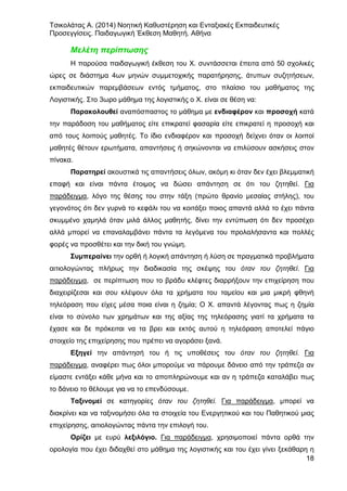 Τσικολάτας Α. (2014) Νοητική Καθυστέρηση και Ενταξιακές Εκπαιδευτικές
Προσεγγίσεις. Παιδαγωγική Έκθεση Μαθητή. Αθήνα
18
Μελέτη περίπτωσης
Η παρούσα παιδαγωγική έκθεση του Χ. συντάσσεται έπειτα από 50 σχολικές
ώρες σε διάστημα 4ων μηνών συμμετοχικής παρατήρησης, άτυπων συζητήσεων,
εκπαιδευτικών παρεμβάσεων εντός τμήματος, στο πλαίσιο του μαθήματος της
Λογιστικής. Στο 3ωρο μάθημα της λογιστικής ο Χ. είναι σε θέση να:
Παρακολουθεί αναπόσπαστος το μάθημα με ενδιαφέρον και προσοχή κατά
την παράδοση του μαθήματος είτε επικρατεί φασαρία είτε επικρατεί η προσοχή και
από τους λοιπούς μαθητές. Το ίδιο ενδιαφέρον και προσοχή δείχνει όταν οι λοιποί
μαθητές θέτουν ερωτήματα, απαντήσεις ή σηκώνονται να επιλύσουν ασκήσεις στον
πίνακα.
Παρατηρεί ακουστικά τις απαντήσεις όλων, ακόμη κι όταν δεν έχει βλεμματική
επαφή και είναι πάντα έτοιμος να δώσει απάντηση σε ότι του ζητηθεί. Για
παράδειγμα, λόγο της θέσης του στην τάξη (πρώτο θρανίο μεσαίας στήλης), του
γεγονότος ότι δεν γυρνά το κεφάλι του να κοιτάξει ποιος απαντά αλλά το έχει πάντα
σκυμμένο χαμηλά όταν μιλά άλλος μαθητής, δίνει την εντύπωση ότι δεν προσέχει
αλλά μπορεί να επαναλαμβάνει πάντα τα λεγόμενα του προλαλήσαντα και πολλές
φορές να προσθέτει και την δική του γνώμη.
Συμπεραίνει την ορθή ή λογική απάντηση ή λύση σε πραγματικά προβλήματα
αιτιολογώντας πλήρως την διαδικασία της σκέψης του όταν του ζητηθεί. Για
παράδειγμα, σε περίπτωση που το βράδυ κλέφτες διαρρήξουν την επιχείρηση που
διαχειρίζεσαι και σου κλέψουν όλα τα χρήματα του ταμείου και μια μικρή φθηνή
τηλεόραση που είχες μέσα ποια είναι η ζημία; Ο Χ. απαντά λέγοντας πως η ζημία
είναι το σύνολο των χρημάτων και της αξίας της τηλεόρασης γιατί τα χρήματα τα
έχασε και δε πρόκειται να τα βρει και εκτός αυτού η τηλεόραση αποτελεί πάγιο
στοιχείο της επιχείρησης που πρέπει να αγοράσει ξανά.
Εξηγεί την απάντησή του ή τις υποθέσεις του όταν του ζητηθεί. Για
παράδειγμα, αναφέρει πως όλοι μπορούμε να πάρουμε δάνειο από την τράπεζα αν
είμαστε εντάξει κάθε μήνα και το αποπληρώνουμε και αν η τράπεζα καταλάβει πως
το δάνειο το θέλουμε για να το επενδύσουμε.
Ταξινομεί σε κατηγορίες όταν του ζητηθεί. Για παράδειγμα, μπορεί να
διακρίνει και να ταξινομήσει όλα τα στοιχεία του Ενεργητικού και του Παθητικού μιας
επιχείρησης, αιτιολογώντας πάντα την επιλογή του.
Ορίζει με ευρύ λεξιλόγιο. Για παράδειγμα, χρησιμοποιεί πάντα ορθά την
ορολογία που έχει διδαχθεί στο μάθημα της λογιστικής και του έχει γίνει ξεκάθαρη η
 