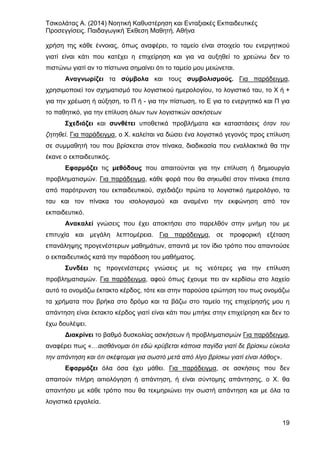 Τσικολάτας Α. (2014) Νοητική Καθυστέρηση και Ενταξιακές Εκπαιδευτικές
Προσεγγίσεις. Παιδαγωγική Έκθεση Μαθητή. Αθήνα
19
χρήση της κάθε έννοιας, όπως αναφέρει, το ταμείο είναι στοιχείο του ενεργητικού
γιατί είναι κάτι που κατέχει η επιχείρηση και για να αυξηθεί το χρεώνω δεν το
πιστώνω γιατί αν το πίστωνα σημαίνει ότι το ταμείο μου μειώνεται.
Αναγνωρίζει τα σύμβολα και τους συμβολισμούς. Για παράδειγμα,
χρησιμοποιεί τον σχηματισμό του λογιστικού ημερολογίου, το λογιστικό ταυ, το Χ ή +
για την χρέωση ή αύξηση, το Π ή - για την πίστωση, το Ε για το ενεργητικό και Π για
το παθητικό, για την επίλυση όλων των λογιστικών ασκήσεων
Σχεδιάζει και συνθέτει υποθετικά προβλήματα και καταστάσεις όταν του
ζητηθεί. Για παράδειγμα, ο Χ. καλείται να δώσει ένα λογιστικό γεγονός προς επίλυση
σε συμμαθητή του που βρίσκεται στον πίνακα, διαδικασία που εναλλακτικά θα την
έκανε ο εκπαιδευτικός.
Εφαρμόζει τις μεθόδους που απαιτούνται για την επίλυση ή δημιουργία
προβληματισμών. Για παράδειγμα, κάθε φορά που θα σηκωθεί στον πίνακα έπειτα
από παρότρυνση του εκπαιδευτικού, σχεδιάζει πρώτα το λογιστικό ημερολόγιο, τα
ταυ και τον πίνακα του ισολογισμού και αναμένει την εκφώνηση από τον
εκπαιδευτικό.
Ανακαλεί γνώσεις που έχει αποκτήσει στο παρελθόν στην μνήμη του με
επιτυχία και μεγάλη λεπτομέρεια. Για παράδειγμα, σε προφορική εξέταση
επανάληψης προγενέστερων μαθημάτων, απαντά με τον ίδιο τρόπο που απαντούσε
ο εκπαιδευτικός κατά την παράδοση του μαθήματος.
Συνδέει τις προγενέστερες γνώσεις με τις νεότερες για την επίλυση
προβληματισμών. Για παράδειγμα, αφού όπως έχουμε πει αν κερδίσω στο λαχείο
αυτό το ονομάζω έκτακτο κέρδος, τότε και στην παρούσα ερώτηση του πως ονομάζω
τα χρήματα που βρήκα στο δρόμο και τα βάζω στο ταμείο της επιχείρησής μου η
απάντηση είναι έκτακτο κέρδος γιατί είναι κάτι που μπήκε στην επιχείρηση και δεν το
έχω δουλέψει.
Διακρίνει το βαθμό δυσκολίας ασκήσεων ή προβληματισμών Για παράδειγμα,
αναφέρει πως «…αισθάνομαι ότι εδώ κρύβεται κάποια παγίδα γιατί δε βρίσκω εύκολα
την απάντηση και ότι σκέφτομαι για σωστό μετά από λίγο βρίσκω γιατί είναι λάθος».
Εφαρμόζει όλα όσα έχει μάθει. Για παράδειγμα, σε ασκήσεις που δεν
απαιτούν πλήρη αιτιολόγηση ή απάντηση, ή είναι σύντομης απάντησης, ο Χ. θα
απαντήσει με κάθε τρόπο που θα τεκμηριώνει την σωστή απάντηση και με όλα τα
λογιστικά εργαλεία.
 