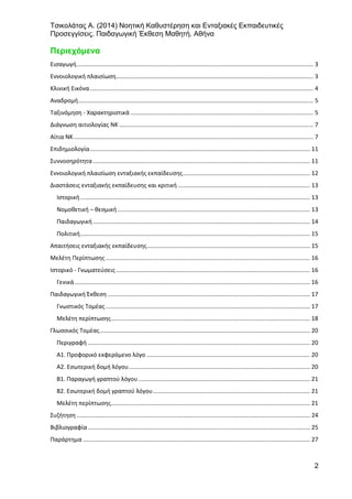 Τσικολάτας Α. (2014) Νοητική Καθυστέρηση και Ενταξιακές Εκπαιδευτικές
Προσεγγίσεις. Παιδαγωγική Έκθεση Μαθητή. Αθήνα
2
Περιεχόμενα
Εισαγωγή................................................................................................................................................. 3
Εννοιολογική πλαισίωση......................................................................................................................... 3
Κλινική Εικόνα......................................................................................................................................... 4
Αναδρομή................................................................................................................................................ 5
Ταξινόμηση - Χαρακτηριστικά ................................................................................................................ 5
Διάγνωση αιτιολογίας ΝΚ ....................................................................................................................... 7
Αίτια ΝΚ................................................................................................................................................... 7
Επιδημιολογία....................................................................................................................................... 11
Συννοσηρότητα..................................................................................................................................... 11
Εννοιολογική πλαισίωση ενταξιακής εκπαίδευσης.............................................................................. 12
Διαστάσεις ενταξιακής εκπαίδευσης και κριτική ................................................................................. 13
Ιστορική............................................................................................................................................. 13
Νομοθετική – θεσμική...................................................................................................................... 13
Παιδαγωγική..................................................................................................................................... 14
Πολιτική............................................................................................................................................. 15
Απαιτήσεις ενταξιακής εκπαίδευσης.................................................................................................... 15
Μελέτη Περίπτωσης ............................................................................................................................. 16
Ιστορικό - Γνωματεύσεις....................................................................................................................... 16
Γενικά ................................................................................................................................................ 16
Παιδαγωγική Έκθεση ............................................................................................................................ 17
Γνωστικός Τομέας ............................................................................................................................. 17
Μελέτη περίπτωσης.......................................................................................................................... 18
Γλωσσικός Τομέας................................................................................................................................. 20
Περιγραφή ........................................................................................................................................ 20
Α1. Προφορικό εκφερόμενο λόγο .................................................................................................... 20
Α2. Εσωτερική δομή λόγου............................................................................................................... 20
Β1. Παραγωγή γραπτού λόγου ......................................................................................................... 21
Β2. Εσωτερική δομή γραπτού λόγου................................................................................................ 21
Μελέτη περίπτωσης.......................................................................................................................... 21
Συζήτηση ............................................................................................................................................... 24
Βιβλιογραφία ........................................................................................................................................ 25
Παράρτημα ........................................................................................................................................... 27
 