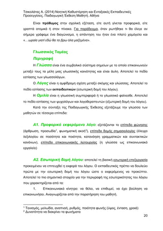 Τσικολάτας Α. (2014) Νοητική Καθυστέρηση και Ενταξιακές Εκπαιδευτικές
Προσεγγίσεις. Παιδαγωγική Έκθεση Μαθητή. Αθήνα
20
Είναι πρόθυμος στην σχολική εξέταση, είτε αυτή γίνεται προφορικά, είτε
γραπτά ατομικά ή στον πίνακα. Για παράδειγμα, όταν ρωτήθηκε τι θα έλεγε αν
σήμερα γράφαμε ένα διαγώνισμα, η απάντηση του ήταν ένα πλατύ χαμόγελο και
«…ωραία γιατί εδώ θα τα βρω όλα μαζεμένα».
Γλωσσικός Τομέας
Περιγραφή
Η Γλώσσα είναι ένα συμβολικό σύστημα σημείων με το οποίο επικοινωνούν
μεταξύ τους τα μέλη μιας γλωσσικής κοινότητας και είναι άυλη. Αποτελεί το πεδίο
εστίασης των γλωσσολόγων.
Ο Λόγος είναι η αμφίδρομη σχέση μεταξύ σκέψης και γλώσσας. Αποτελεί το
πεδίο εστίασης των εκπαιδευτικών (εσωτερική δομή του λόγου).
Η Ομιλία είναι η γλωσσική συμπεριφορά ή το γλωσσικό φαίνεσθε. Αποτελεί
το πεδίο εστίασης των ψυχολόγων και λογοθεραπευτών (εξωτερική δομή του λόγου).
Κατά την σύνταξη της Παιδαγωγικής Έκθεσης εξετάζουμε την γλώσσα των
μαθητών σε τέσσερα επίπεδα:
Α1. Προφορικό εκφερόμενο λόγο: εξετάζονται το επίπεδο φώνησης
(άρθρωση, προσωδία1, φωνηματική ακοή2), επίπεδο δομής σημασιολογίας (έλεγχο
λεξιλογίου σε ποσότητα και ποιότητα, κατανόηση γραμματικών και συντακτικών
κανόνων), επίπεδο επικοινωνιακής λειτουργίας (η γλώσσα ως επικοινωνιακό
εργαλείο)
Α2. Εσωτερική δομή λόγου: αποτελεί τη βασική εσωτερική επεξεργασία
προκειμένου να επιτευχθεί η εκφορά του λόγου. Ο εκπαιδευτικός πρέπει να δουλεύει
πρώτα με την εσωτερική δομή του λόγου ώστε ο εκφερόμενος να προκύπτει.
Αποτελεί το πιο σημαντικό στοιχείο για την περιγραφή της εσωτερικότητας του λόγου
που χαρακτηρίζεται από τα:
1. Επικοινωνιακό κίνητρο: να θέλει, να επιθυμεί, να έχει βούληση να
επικοινωνήσει. Αναγνωρίζεται από την παρατήρηση του μαθητή.
1 Τονισμός, μελωδία, αναπνοή, ρυθμός, ποιότητα φωνής (ύψος, ένταση, χροιά)
2 Δυνατότητα να διακρίνει τα φωνήματα
 