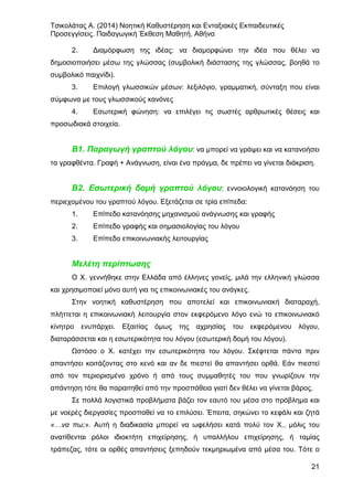 Τσικολάτας Α. (2014) Νοητική Καθυστέρηση και Ενταξιακές Εκπαιδευτικές
Προσεγγίσεις. Παιδαγωγική Έκθεση Μαθητή. Αθήνα
21
2. Διαμόρφωση της ιδέας: να διαμορφώνει την ιδέα που θέλει να
δημοσιοποιήσει μέσω της γλώσσας (συμβολική διάστασης της γλώσσας, βοηθά το
συμβολικό παιχνίδι).
3. Επιλογή γλωσσικών μέσων: λεξιλόγιο, γραμματική, σύνταξη που είναι
σύμφωνα με τους γλωσσικούς κανόνες
4. Εσωτερική φώνηση: να επιλέγει τις σωστές αρθρωτικές θέσεις και
προσωδιακά στοιχεία.
Β1. Παραγωγή γραπτού λόγου: να μπορεί να γράψει και να κατανοήσει
τα γραφθέντα. Γραφή + Ανάγνωση, είναι ένα πράγμα, δε πρέπει να γίνεται διάκριση.
Β2. Εσωτερική δομή γραπτού λόγου: εννοιολογική κατανόηση του
περιεχομένου του γραπτού λόγου. Εξετάζεται σε τρία επίπεδα:
1. Επίπεδο κατανόησης μηχανισμού ανάγνωσης και γραφής
2. Επίπεδο γραφής και σημασιολογίας του λόγου
3. Επίπεδο επικοινωνιακής λειτουργίας
Μελέτη περίπτωσης
Ο Χ. γεννήθηκε στην Ελλάδα από έλληνες γονείς, μιλά την ελληνική γλώσσα
και χρησιμοποιεί μόνο αυτή για τις επικοινωνιακές του ανάγκες.
Στην νοητική καθυστέρηση που αποτελεί και επικοινωνιακή διαταραχή,
πλήττεται η επικοινωνιακή λειτουργία στον εκφερόμενο λόγο ενώ το επικοινωνιακό
κίνητρο ενυπάρχει. Εξαιτίας όμως της αχρησίας του εκφερόμενου λόγου,
διαταράσσεται και η εσωτερικότητα του λόγου (εσωτερική δομή του λόγου).
Ωστόσο ο Χ. κατέχει την εσωτερικότητα του λόγου. Σκέφτεται πάντα πριν
απαντήσει κοιτάζοντας στο κενό και αν δε πιεστεί θα απαντήσει ορθά. Εάν πιεστεί
από τον περιορισμένο χρόνο ή από τους συμμαθητές του που γνωρίζουν την
απάντηση τότε θα παραιτηθεί από την προσπάθεια γιατί δεν θέλει να γίνεται βάρος.
Σε πολλά λογιστικά προβλήματα βάζει τον εαυτό του μέσα στο πρόβλημα και
με νοερές διεργασίες προσπαθεί να το επιλύσει. Έπειτα, σηκώνει το κεφάλι και ζητά
«…να πω;». Αυτή η διαδικασία μπορεί να ωφελήσει κατά πολύ τον Χ., μόλις του
ανατίθενται ρόλοι ιδιοκτήτη επιχείρησης, ή υπαλλήλου επιχείρησης, ή ταμίας
τράπεζας, τότε οι ορθές απαντήσεις ξεπηδούν τεκμηριωμένα από μέσα του. Τότε ο
 