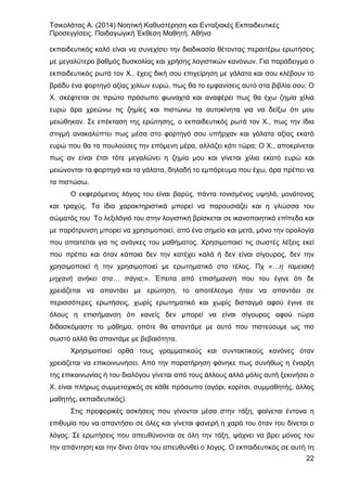 Τσικολάτας Α. (2014) Νοητική Καθυστέρηση και Ενταξιακές Εκπαιδευτικές
Προσεγγίσεις. Παιδαγωγική Έκθεση Μαθητή. Αθήνα
22
εκπαιδευτικός καλό είναι να συνεχίσει την διαδικασία θέτοντας περαιτέρω ερωτήσεις
με μεγαλύτερο βαθμός δυσκολίας και χρήσης λογιστικών κανόνων. Για παράδειγμα ο
εκπαιδευτικός ρωτά τον Χ., έχεις δική σου επιχείρηση με γάλατα και σου κλέβουν το
βράδυ ένα φορτηγό αξίας χιλίων ευρώ, πως θα το εμφανίσεις αυτό στα βιβλία σου; Ο
Χ. σκέφτεται σε πρώτο πρόσωπο φωναχτά και αναφέρει πως θα έχω ζημία χίλια
ευρώ άρα χρεώνω τις ζημίες και πιστώνω τα αυτοκίνητα για να δείξω ότι μου
μειώθηκαν. Σε επέκταση της ερώτησης, ο εκπαιδευτικός ρωτά τον Χ., πως την ίδια
στιγμή ανακαλύπτει πως μέσα στο φορτηγό σου υπήρχαν και γάλατα αξίας εκατό
ευρώ που θα τα πουλούσες την επόμενη μέρα, αλλάζει κάτι τώρα; Ο Χ., αποκρίνεται
πως αν είναι έτσι τότε μεγαλώνει η ζημία μου και γίνεται χίλια εκατό ευρώ και
μειώνονται τα φορτηγά και τα γάλατα, δηλαδή το εμπόρευμα που έχω, άρα πρέπει να
τα πιστώσω.
Ο εκφερόμενος λόγος του είναι βαρύς, πάντα τονισμένος υψηλά, μονότονος
και τραχύς. Τα ίδια χαρακτηριστικά μπορεί να παρουσιάζει και η γλώσσα του
σώματός του Το λεξιλόγιό του στην λογιστική βρίσκεται σε ικανοποιητικά επίπεδα και
με παρότρυνση μπορεί να χρησιμοποιεί, από ένα σημείο και μετά, μόνο την ορολογία
που απαιτείται για τις ανάγκες του μαθήματος. Χρησιμοποιεί τις σωστές λέξεις εκεί
που πρέπει και όταν κάποια δεν την κατέχει καλά ή δεν είναι σίγουρος, δεν την
χρησιμοποιεί ή την χρησιμοποιεί με ερωτηματικό στο τέλος. Πχ «…η ταμειακή
μηχανή ανήκει στα… πάγια;». Έπειτα από επισήμανση που του έγινε ότι δε
χρειάζεται να απαντάει με ερώτηση, το αποτέλεσμα ήταν να απαντάει σε
περισσότερες ερωτήσεις, χωρίς ερωτηματικό και χωρίς δισταγμό αφού έγινε σε
όλους η επισήμανση ότι κανείς δεν μπορεί να είναι σίγουρος αφού τώρα
διδασκόμαστε το μάθημα, οπότε θα απαντάμε με αυτό που πιστεύουμε ως πιο
σωστό αλλά θα απαντάμε με βεβαιότητα.
Χρησιμοποιεί ορθά τους γραμματικούς και συντακτικούς κανόνες όταν
χρειάζεται να επικοινωνήσει. Από την παρατήρηση φάνηκε πως συνήθως η έναρξη
της επικοινωνίας ή του διαλόγου γίνεται από τους άλλους αλλά μόλις αυτή ξεκινήσει ο
Χ. είναι πλήρως συμμετοχικός σε κάθε πρόσωπο (αγόρι, κορίτσι, συμμαθητής, άλλος
μαθητής, εκπαιδευτικός).
Στις προφορικές ασκήσεις που γίνονται μέσα στην τάξη, φαίνεται έντονα η
επιθυμία του να απαντήσει σε όλες και γίνεται φανερή η χαρά του όταν του δίνεται ο
λόγος. Σε ερωτήσεις που απευθύνονται σε όλη την τάξη, ψάχνει να βρει μόνος του
την απάντηση και την δίνει όταν του απευθυνθεί ο λόγος. Ο εκπαιδευτικός σε αυτή τη
 