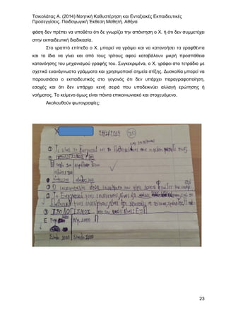 Τσικολάτας Α. (2014) Νοητική Καθυστέρηση και Ενταξιακές Εκπαιδευτικές
Προσεγγίσεις. Παιδαγωγική Έκθεση Μαθητή. Αθήνα
23
φάση δεν πρέπει να υποθέτει ότι δε γνωρίζει την απάντηση ο Χ. ή ότι δεν συμμετέχει
στην εκπαιδευτική διαδικασία.
Στο γραπτό επίπεδο ο Χ. μπορεί να γράψει και να κατανοήσει τα γραφθέντα
και το ίδιο να γίνει και από τους τρίτους αφού καταβάλουν μικρή προσπάθεια
κατανόησης του μηχανισμού γραφής του. Συγκεκριμένα, ο Χ. γράφει στο τετράδιο με
σχετικά ευανάγνωστα γράμματα και χρησιμοποιεί σημεία στίξης. Δυσκολία μπορεί να
παρουσιάσει ο εκπαιδευτικός στο γεγονός ότι δεν υπάρχει παραγραφοποίηση,
εσοχές και ότι δεν υπάρχει κενή σειρά που υποδεικνύει αλλαγή ερώτησης ή
νοήματος. Το κείμενο όμως είναι πάντα επικοινωνιακό και στοχευόμενο.
Ακολουθούν φωτογραφίες:
 