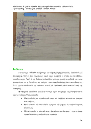 Τσικολάτας Α. (2014) Νοητική Καθυστέρηση και Ενταξιακές Εκπαιδευτικές
Προσεγγίσεις. Παιδαγωγική Έκθεση Μαθητή. Αθήνα
24
Συζήτηση
Με τον νόμο 3699/2008 διακρίνουμε μια υποβάθμιση της ενταξιακής εκπαίδευσης με
ταυτόχρονη ενίσχυση του διαχωρισμού αφού καμία αναφορά δε γίνεται για τριτοβάθμια
εκπαίδευση των ΑμεΑ ή για διαδικασίες δια βίου μάθησης. Λαμβάνει καθαρά υπόψη τις
γνωματεύσεις και τις διαγνώσεις των μαθητών ενώ είναι καθαρά ιατρικά προσανατολισμένος,
δεν ελέγχεται καθόλου από την κοινωνική σκοπιά του κοινωνικού μοντέλου προσέγγισης της
αναπηρίας.
Η ενταξιακή εκπαίδευση είναι ένα σύστημα αξιών που μπορεί να μελετηθεί και να
εφαρμοστεί σε πολλαπλά επίπεδα:
• Μικρο-επίπεδο: οι εκπαιδευτικοί πρέπει να εξετάσουν κριτικά την παρούσα
πρακτική τους
• Μέσο-επίπεδο: τα εκπαιδευτικά ιδρύματα να προβούν σε διαφοροποιημένη
προσέγγιση
• Μάκρο-επίπεδο: οι πολιτικές των κυβερνήσεων να εξετάσουν τις περιπτώσεις
των ατόμων που έχουν βρεθεί στο περιθώριο
 