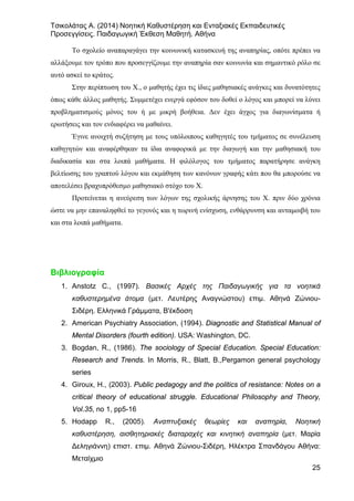 Τσικολάτας Α. (2014) Νοητική Καθυστέρηση και Ενταξιακές Εκπαιδευτικές
Προσεγγίσεις. Παιδαγωγική Έκθεση Μαθητή. Αθήνα
25
Το σχολείο αναπαραγάγει την κοινωνική κατασκευή της αναπηρίας, οπότε πρέπει να
αλλάξουμε τον τρόπο που προσεγγίζουμε την αναπηρία σαν κοινωνία και σημαντικό ρόλο σε
αυτό ασκεί το κράτος.
Στην περίπτωση του Χ., ο μαθητής έχει τις ίδιες μαθησιακές ανάγκες και δυνατότητες
όπως κάθε άλλος μαθητής. Συμμετέχει ενεργά εφόσον του δοθεί ο λόγος και μπορεί να λύνει
προβληματισμούς μόνος του ή με μικρή βοήθεια. Δεν έχει άγχος για διαγωνίσματα ή
ερωτήσεις και τον ενδιαφέρει να μαθαίνει.
Έγινε ανοιχτή συζήτηση με τους υπόλοιπους καθηγητές του τμήματος σε συνέλευση
καθηγητών και αναφέρθηκαν τα ίδια αναφορικά με την διαγωγή και την μαθησιακή του
διαδικασία και στα λοιπά μαθήματα. Η φιλόλογος του τμήματος παρατήρησε ανάγκη
βελτίωσης του γραπτού λόγου και εκμάθηση των κανόνων γραφής κάτι που θα μπορούσε να
αποτελέσει βραχυπρόθεσμο μαθησιακό στόχο του Χ.
Προτείνεται η ανεύρεση των λόγων της σχολικής άρνησης του Χ. πριν δύο χρόνια
ώστε να μην επαναληφθεί το γεγονός και η τωρινή ενίσχυση, ενθάρρυνση και ανταμοιβή του
και στα λοιπά μαθήματα.
Βιβλιογραφία
1. Anstotz C., (1997). Βασικές Αρχές της Παιδαγωγικής για τα νοητικά
καθυστερημένα άτομα (μετ. Λευτέρης Αναγνώστου) επιμ. Αθηνά Ζώνιου-
Σιδέρη. Ελληνικά Γράμματα, Β'έκδοση
2. Αmerican Psychiatry Association, (1994). Diagnostic and Statistical Manual of
Mental Disorders (fourth edition). USA: Washington, DC.
3. Bogdan, R., (1986). The sociology of Special Education. Special Education:
Research and Trends. In Morris, R., Blatt, B.,Pergamon general psychology
series
4. Giroux, H., (2003). Public pedagogy and the politics of resistance: Notes on a
critical theory of educational struggle. Educational Philosophy and Theory,
Vol.35, no 1, pp5-16
5. Hodapp R., (2005). Αναπτυξιακές θεωρίες και αναπηρία, Νοητική
καθυστέρηση, αισθητηριακές διαταραχές και κινητική αναπηρία (μετ. Μαρία
Δεληγιάννη) επιστ. επιμ. Αθηνά Ζώνιου-Σιδέρη, Ηλέκτρα Σπανδάγου Αθήνα:
Μεταίχμιο
 