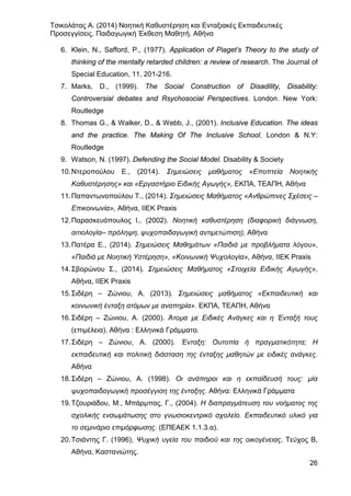 Τσικολάτας Α. (2014) Νοητική Καθυστέρηση και Ενταξιακές Εκπαιδευτικές
Προσεγγίσεις. Παιδαγωγική Έκθεση Μαθητή. Αθήνα
26
6. Klein, N., Safford, P., (1977). Application of Piaget’s Theory to the study of
thinking of the mentally retarded children: a review of research. The Journal of
Special Education, 11, 201-216.
7. Marks, D., (1999). The Social Construction of Disadility, Disability:
Controversial debates and Rsychosocial Perspectives. London. New York:
Routledge
8. Thomas G., & Walker, D., & Webb, J., (2001). Inclusive Education. The ideas
and the practice. The Making Of The Inclusive School. London & N.Y:
Routledge
9. Watson, N. (1997). Defending the Social Model. Disability & Society
10.Ντεροπούλου Ε., (2014). Σημειώσεις μαθήματος «Εποπτεία Νοητικής
Καθυστέρησης» και «Εργαστήριο Ειδικής Αγωγής», ΕΚΠΑ, ΤΕΑΠΗ, Αθήνα
11.Παπαντωνοπούλου Τ., (2014). Σημειώσεις Μαθήματος «Ανθρώπινες Σχέσεις –
Επικοινωνία», Αθήνα, ΙΙΕΚ Praxis
12.Παρασκευόπουλος Ι., (2002). Νοητική καθυστέρηση (διαφορική διάγνωση,
αιτιολογία– πρόληψη, ψυχοπαιδαγωγική αντιμετώπιση), Αθήνα
13.Πατέρα Ε., (2014). Σημειώσεις Μαθημάτων «Παιδιά με προβλήματα λόγου»,
«Παιδιά με Νοητική Υστέρηση», «Κοινωνική Ψυχολογία», Αθήνα, ΙΙΕΚ Praxis
14.Σβορώνου Σ., (2014). Σημειώσεις Μαθήματος «Στοιχεία Ειδικής Αγωγής»,
Αθήνα, ΙΙΕΚ Praxis
15.Σιδέρη – Ζώνιου, Α. (2013). Σημειώσεις μαθήματος «Εκπαιδευτική και
κοινωνική ένταξη ατόμων με αναπηρία». ΕΚΠΑ, ΤΕΑΠΗ, Αθήνα
16.Σιδέρη – Ζώνιου, Α. (2000). Άτοµα µε Ειδικές Ανάγκες και η Ένταξή τους
(επιµέλεια). Αθήνα : Ελληνικά Γράµµατα.
17.Σιδέρη – Ζώνιου, Α. (2000). Ένταξη: Ουτοπία ή πραγµατικότητα; Η
εκπαιδευτική και πολιτική διάσταση της ένταξης µαθητών µε ειδικές ανάγκες.
Αθήνα
18.Σιδέρη – Ζώνιου, Α. (1998). Οι ανάπηροι και η εκπαίδευσή τους: µία
ψυχοπαιδαγωγική προσέγγιση της ένταξης. Αθήνα: Ελληνικά Γράµµατα
19.Τζουριάδου, Μ., Μπάρμπας, Γ., (2004). Η διαπραγμάτευση του νοήματος της
σχολικής ενσωμάτωσης στο γνωσιοκεντρικό σχολείο. Εκπαιδευτικό υλικό για
το σεμινάριο επιμόρφωσης. (ΕΠΕΑΕΚ 1.1.3.α).
20.Τσιάντης Γ. (1996), Ψυχική υγεία του παιδιού και της οικογένειας, Τεύχος Β,
Αθήνα, Καστανιώτης.
 