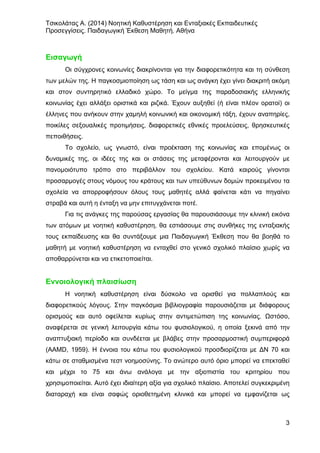 Τσικολάτας Α. (2014) Νοητική Καθυστέρηση και Ενταξιακές Εκπαιδευτικές
Προσεγγίσεις. Παιδαγωγική Έκθεση Μαθητή. Αθήνα
3
Εισαγωγή
Οι σύγχρονες κοινωνίες διακρίνονται για την διαφορετικότητα και τη σύνθεση
των μελών της. Η παγκοσμιοποίηση ως τάση και ως ανάγκη έχει γίνει διακριτή ακόμη
και στον συντηρητικό ελλαδικό χώρο. Το μείγμα της παραδοσιακής ελληνικής
κοινωνίας έχει αλλάξει οριστικά και ριζικά. Έχουν αυξηθεί (ή είναι πλέον ορατοί) οι
έλληνες που ανήκουν στην χαμηλή κοινωνική και οικονομική τάξη, έχουν αναπηρίες,
ποικίλες σεξουαλικές προτιμήσεις, διαφορετικές εθνικές προελεύσεις, θρησκευτικές
πεποιθήσεις.
Το σχολείο, ως γνωστό, είναι προέκταση της κοινωνίας και επομένως οι
δυναμικές της, οι ιδέες της και οι στάσεις της μεταφέρονται και λειτουργούν με
πανομοιότυπο τρόπο στο περιβάλλον του σχολείου. Κατά καιρούς γίνονται
προσαρμογές στους νόμους του κράτους και των υπεύθυνων δομών προκειμένου τα
σχολεία να απορροφήσουν όλους τους μαθητές αλλά φαίνεται κάτι να πηγαίνει
στραβά και αυτή η ένταξη να μην επιτυγχάνεται ποτέ.
Για τις ανάγκες της παρούσας εργασίας θα παρουσιάσουμε την κλινική εικόνα
των ατόμων με νοητική καθυστέρηση, θα εστιάσουμε στις συνθήκες της ενταξιακής
τους εκπαίδευσης και θα συντάξουμε μια Παιδαγωγική Έκθεση που θα βοηθά το
μαθητή με νοητική καθυστέρηση να ενταχθεί στο γενικό σχολικό πλαίσιο χωρίς να
αποθαρρύνεται και να ετικετοποιείται.
Εννοιολογική πλαισίωση
Η νοητική καθυστέρηση είναι δύσκολο να ορισθεί για πολλαπλούς και
διαφορετικούς λόγους. Στην παγκόσμια βιβλιογραφία παρουσιάζεται με διάφορους
ορισμούς και αυτό οφείλεται κυρίως στην αντιμετώπιση της κοινωνίας. Ωστόσο,
αναφέρεται σε γενική λειτουργία κάτω του φυσιολογικού, η οποία ξεκινά από την
αναπτυξιακή περίοδο και συνδέεται με βλάβες στην προσαρμοστική συμπεριφορά
(AAMD, 1959). Η έννοια του κάτω του φυσιολογικού προσδιορίζεται με ΔΝ 70 και
κάτω σε σταθμισμένα τεστ νοημοσύνης. Το ανώτερο αυτό όριο μπορεί να επεκταθεί
και μέχρι το 75 και άνω ανάλογα με την αξιοπιστία του κριτηρίου που
χρησιμοποιείται. Αυτό έχει ιδιαίτερη αξία για σχολικό πλαίσιο. Αποτελεί συγκεκριμένη
διαταραχή και είναι σαφώς οριοθετημένη κλινικά και μπορεί να εμφανίζεται ως
 