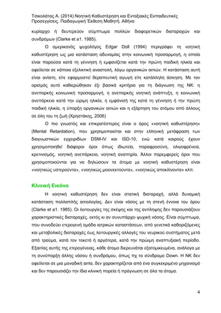 Τσικολάτας Α. (2014) Νοητική Καθυστέρηση και Ενταξιακές Εκπαιδευτικές
Προσεγγίσεις. Παιδαγωγική Έκθεση Μαθητή. Αθήνα
4
κυρίαρχο ή δευτερεύον σύμπτωμα πολλών διαφορετικών διαταραχών και
συνδρόμων (Clarke et a1. 1985).
Ο αμερικανός ψυχολόγος Edgar Doll (1994) περιγράφει τη νοητική
καθυστέρηση ως μια κατάσταση αδυναμίας στην κοινωνική προσαρμογή, η οποία
είναι παρούσα κατά τη γέννηση ή εμφανίζεται κατά την πρώτη παιδική ηλικία και
οφείλεται σε κάποια εξελικτική αναστολή, λόγω οργανικών αιτιών. Η κατάσταση αυτή
είναι ανίατη, είτε εφαρμοστεί θεραπευτική αγωγή είτε κατάλληλη άσκηση. Με τον
ορισμός αυτό καθιερώθηκαν έξι βασικά κριτήρια για τη διάγνωση της ΝΚ: η
ανεπαρκής κοινωνική προσαρμογή, η ανεπαρκής νοητική ανάπτυξη, η κοινωνική
ανεπάρκεια κατά την ώριμη ηλικία, η εμφάνισή της κατά τη γέννηση ή την πρώτη
παιδική ηλικία, η ύπαρξη οργανικών αιτιών και η εξάρτηση του ατόμου από άλλους
σε όλη του τη ζωή (Χρηστάκης, 2006)
Ο πιο γνωστός και επικρατέστερος είναι ο όρος «νοητική καθυστέρηση»
(Mental Retardation), που χρησιμοποιείται και στην ελληνική μετάφραση των
διαγνωστικών εγχειριδίων DSM-IV και ISD-10, ενώ κατά καιρούς έχουν
χρησιμοποιηθεί διάφοροι όροι όπως ιδιωτεία, παραφροσύνη, ολιγοφρένεια,
κρετινισμός, νοητική ανεπάρκεια, νοητική αναπηρία. Άλλοι παρεμφερείς όροι που
χρησιμοποιούνται για να δηλώσουν τα άτομα με νοητική καθυστέρηση είναι
«νοητικώς υστερούντα», «νοητικώς μειονεκτούντα», «νοητικώς αποκλίνοντα» κλπ.
Κλινική Εικόνα
Η νοητική καθυστέρηση δεν είναι στατική διαταραχή, αλλά δυναμική
κατάσταση πολλαπλής αιτιολογίας. Δεν είναι νόσος με τη στενή έννοια του όρου
(Clarke et a1. 1985). Οι λειτουργίες της σκέψης και της αντίληψης δεν παρουσιάζουν
χαρακτηριστικές διαταραχές, εκτός κι αν συνυπάρχει ψυχική νόσος. Είναι σύμπτωμα,
που συνοδεύει ετερογενή ομάδα ιατρικών καταστάσεων, από γενετικά καθοριζόμενες
και μεταβολικές διαταραχές έως λειτουργικές αλλαγές του νευρικού συστήματος μετά
από τραύμα, κατά τον τοκετό ή αργότερα, κατά την πρώιμη αναπτυξιακή περίοδο.
Εξαιτίας αυτής της ετερογένειας, κάθε άτομο διερευνάται εξατομικευμένα, ανάλογα με
τη συνύπαρξη άλλης νόσου ή συνδρόμου, όπως πχ το σύνδρομο Down. Η ΝΚ δεν
οφείλεται σε μια μοναδική αιτία, δεν χαρακτηρίζεται από ένα συγκεκριμένο μηχανισμό
και δεν παρουσιάζει την ίδια κλινική πορεία ή πρόγνωση σε όλα τα άτομα.
 