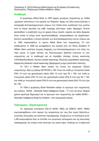 Τσικολάτας Α. (2014) Νοητική Καθυστέρηση και Ενταξιακές Εκπαιδευτικές
Προσεγγίσεις. Παιδαγωγική Έκθεση Μαθητή. Αθήνα
5
Αναδρομή
Ο ψυχολόγος Alfred Binet το 1897 άρχισε μετρήσεις νοημοσύνης με παιδιά
«χαμηλών ικανοτήτων» στα σχολεία του Παρισιού. Αρχές του 20ου αιώνα ξεκίνησε η
καταγραφή δυσπροσαρμοστικών ατόμων στη Γαλλία όπου αναζήτησή τους γινόταν
από τα άτομα εξουσίας της κάθε περιοχής (αστυνόμο, ιερέα, δήμαρχο). Έπειτα
ακολούθησε η αναζήτησή τους σε φορείς όπως στρατό, σχολείο και άλλα ιδρύματα
όπου τελικά τα άτομα αυτά ταμπελοποιήθηκαν, απομονώθηκαν και εξορίστηκαν.
Κατόπιν ακολούθησε η κλινική εξέταση των δυσπροσαρμοστικών αυτών ατόμων και
το 1905 παρουσιάζεται το πρώτο Alfred Binet τεστ νοημοσύνης. Το τεστ
αναθεωρείται το 1908 και μεταφράζεται στα αγγλικά από τον Henry Goddard. Ο
William Stern μελέτησε ατομικές διαφορές των δυσπροσαρμοστικών στο τέλος του
19ου αιώνα. Ο Lewis Terman του Πανεπιστημίου Stanford επεκτείνει το τεστ
νοημοσύνης και το αναθεωρεί για να περιλάβει τέσσερις τύπους ικανότητας
(1916/Stanford-Binet): Λεκτική (verbal reasoning), Ποσοτική (quantitative reasoning),
Αφαιρετική (abstract/ visual reasoning), Βραχύχρονη μνήμη (short-term memory).
Το 1911 ο William Stern εισάγει την έννοια του σημερινού «δείκτη
νοημοσύνης» (IQ) ως κλάσμα IQ=ΠΗ/ΧΗ x 100, όπου ένα παιδί με πνευματική ηλικία
(ΠΗ) 10 ετών και χρονολογική ηλικία (ΧΗ) 10 ετών έχει ΙQ = 100, ένα παιδί με
πνευματική ηλικία (ΠΗ) 10 ετών και χρονολογική ηλικία (ΧΗ) 8 ετών έχει IQ = 125,
ένα παιδί με πνευματική ηλικία (ΠΗ) 8 ετών και χρονολογική ηλικία (ΧΗ) 10 ετών έχει
IQ = 80.
Το 1939 ο ψυχίατρος David Wechsler εισάγει το ομώνυμο τεστ νοημοσύνης
για ενήλικες (WAIS - Wechsler Adult Intelligence Scale - 17 ετών και άνω). Μερικά
χρόνια αργότερα δημιουργεί και το ομώνυμο τεστ νοημοσύνης για παιδιά (WISC –
Wechsler Intelligence Scale for Children - από προσχολική ηλικία).
Ταξινόμηση - Χαρακτηριστικά
Τα ταξινομικά συστήματα ICD-10 (WHO 1992) και DSM-IV (ΑΡΑ 1994b)
συμπεριλαμβάνουν στον ορισμό της νοημοσύνης και τους δυο τομείς δεξιοτήτων,
γνωστικές λειτουργίες και ικανότητα προσαρμογής. Σύμφωνα με τα συστήματα αυτά,
η ΝΚ αναγνωρίζεται όταν το επίπεδο των γνωστικών λειτουργιών και της κοινωνικής
προσαρμογής του ατόμου είναι κατώτερο του μέσου όρου. Ανάλογα με τη βαρύτητά
 