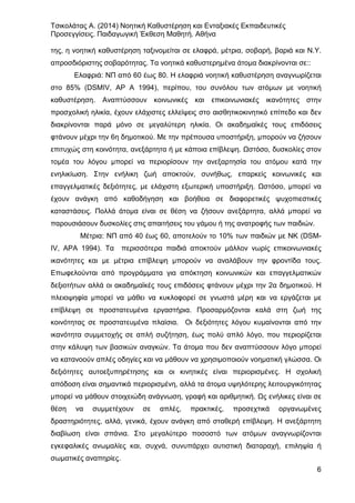 Τσικολάτας Α. (2014) Νοητική Καθυστέρηση και Ενταξιακές Εκπαιδευτικές
Προσεγγίσεις. Παιδαγωγική Έκθεση Μαθητή. Αθήνα
6
της, η νοητική καθυστέρηση ταξινομείται σε ελαφρά, μέτρια, σοβαρή, βαριά και Ν.Υ.
απροσδιόριστης σοβαρότητας. Τα νοητικά καθυστερημένα άτομα διακρίνονται σε::
Ελαφριά: ΝΠ από 60 έως 80. Η ελαφριά νοητική καθυστέρηση αναγνωρίζεται
στο 85% (DSMIV, ΑΡ Α 1994), περίπου, του συνόλου των ατόμων με νοητική
καθυστέρηση. Αναπτύσσουν κοινωνικές και επικοινωνιακές ικανότητες στην
προσχολική ηλικία, έχουν ελάχιστες ελλείψεις στο αισθητικοκινητικό επίπεδο και δεν
διακρίνονται παρά μόνο σε μεγαλύτερη ηλικία. Οι ακαδημαϊκές τους επιδόσεις
φτάνουν μέχρι την 6η δημοτικού. Με την πρέπουσα υποστήριξη, μπορούν να ζήσουν
επιτυχώς στη κοινότητα, ανεξάρτητα ή με κάποια επίβλεψη. Ωστόσο, δυσκολίες στον
τομέα του λόγου μπορεί να περιορίσουν την ανεξαρτησία του ατόμου κατά την
ενηλικίωση. Στην ενήλικη ζωή αποκτούν, συνήθως, επαρκείς κοινωνικές και
επαγγελματικές δεξιότητες, με ελάχιστη εξωτερική υποστήριξη. Ωστόσο, μπορεί να
έχουν ανάγκη από καθοδήγηση και βοήθεια σε διαφορετικές ψυχοπιεστικές
καταστάσεις. Πολλά άτομα είναι σε θέση να ζήσουν ανεξάρτητα, αλλά μπορεί να
παρουσιάσουν δυσκολίες στις απαιτήσεις του γάμου ή της ανατροφής των παιδιών.
Μέτρια: ΝΠ από 40 έως 60, αποτελούν το 10% των παιδιών με ΝΚ (DSM-
IV, ΑΡΑ 1994). Τα περισσότερα παιδιά αποκτούν μάλλον νωρίς επικοινωνιακές
ικανότητες και με μέτρια επίβλεψη μπορούν να αναλάβουν την φροντίδα τους.
Επωφελούνται από προγράμματα για απόκτηση κοινωνικών και επαγγελματικών
δεξιοτήτων αλλά οι ακαδημαϊκές τους επιδόσεις φτάνουν μέχρι την 2α δημοτικού. Η
πλειοψηφία μπορεί να μάθει να κυκλοφορεί σε γνωστά μέρη και να εργάζεται με
επίβλεψη σε προστατευμένα εργαστήρια. Προσαρμόζονται καλά στη ζωή της
κοινότητας σε προστατευμένα πλαίσια. Οι δεξιότητες λόγου κυμαίνονται από την
ικανότητα συμμετοχής σε απλή συζήτηση, έως πολύ απλό λόγο, που περιορίζεται
στην κάλυψη των βασικών αναγκών. Τα άτομα που δεν αναπτύσσουν λόγο μπορεί
να κατανοούν απλές οδηγίες και να μάθουν να χρησιμοποιούν νοηματική γλώσσα. Οι
δεξιότητες αυτοεξυπηρέτησης και οι κινητικές είναι περιορισμένες. Η σχολική
απόδοση είναι σημαντικά περιορισμένη, αλλά τα άτομα υψηλότερης λειτουργικότητας
μπορεί να μάθουν στοιχειώδη ανάγνωση, γραφή και αριθμητική. Ως ενήλικες είναι σε
θέση να συμμετέχουν σε απλές, πρακτικές, προσεχτικά οργανωμένες
δραστηριότητες, αλλά, γενικά, έχουν ανάγκη από σταθερή επίβλεψη. Η ανεξάρτητη
διαβίωση είναι σπάνια. Στο μεγαλύτερο ποσοστό των ατόμων αναγνωρίζονται
εγκεφαλικές ανωμαλίες και, συχνά, συνυπάρχει αυτιστική διαταραχή, επιληψία ή
σωματικές αναπηρίες.
 