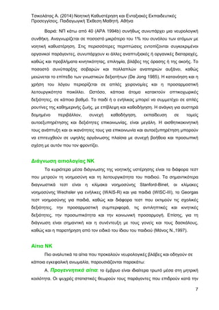 Τσικολάτας Α. (2014) Νοητική Καθυστέρηση και Ενταξιακές Εκπαιδευτικές
Προσεγγίσεις. Παιδαγωγική Έκθεση Μαθητή. Αθήνα
7
Βαριά: ΝΠ κάτω από 40 (ΑΡΑ 1994b) συνήθως συνυπάρχει μια νευρολογική
συνθήκη. Αναγνωρίζεται σε ποσοστό μικρότερο του 1% του συνόλου των ατόμων με
νοητική καθυστέρηση. Στις περισσότερες περιπτώσεις εντοπίζονται συγκεκριμένοι
οργανικοί παράγοντες, συνυπάρχουν κι άλλες αναπτυξιακές ή οργανικές διαταραχές,
καθώς και προβλήματα κινητικότητας, επιληψία, βλάβες της όρασης ή της ακοής. Το
ποσοστό συνύπαρξης σοβαρών και πολλαπλών αναπηριών αυξάνει, καθώς
μειώνεται το επίπεδο των γνωστικών δεξιοτήτων (De Jong 1985). Η κατανόηση και η
χρήση του λόγου περιορίζεται σε απλές χειρονομίες και η προσαρμοστική
λειτουργικότητα ποικίλλει. Ωστόσο, κάποια άτομα κατακτούν οπτικοχωρικές
δεξιότητες, σε κάποιο βαθμό. Το παιδί ή ο ενήλικας μπορεί να συμμετέχει σε απλές
ρουτίνες της καθημερινής ζωής, με επίβλεψη και καθοδήγηση. Η ανάγκη για αυστηρά
δομημένο περιβάλλον, συνεχή καθοδήγηση, εκπαίδευση σε τομείς
αυτοεξυπηρέτησης και δεξιότητες επικοινωνίας, είναι μεγάλη. Η αισθητικοκινητική
τους ανάπτυξη και οι ικανότητες τους για επικοινωνία και αυτοεξυπηρέτηση μπορούν
να επιτευχθούν σε υψηλής οργάνωσης πλαίσια με συνεχή βοήθεια και προσωπική
σχέση με αυτόν που τον φροντίζει.
Διάγνωση αιτιολογίας ΝΚ
Τα κυριότερα μέσα διάγνωσης της νοητικής υστέρησης είναι τα διάφορα τεστ
που μετρούν τη νοημοσύνη και τη λειτουργικότητα του παιδιού. Τα σημαντικότερα
διαγνωστικά τεστ είναι η κλίμακα νοημοσύνης Stanford-Binet, οι κλίμακες
νοημοσύνης Wechsler για ενήλικες (WAIS-R) και για παιδιά (WISC-ΙΙΙ), το Georgas
τεστ νοημοσύνης για παιδιά, καθώς και διάφορα τεστ που εκτιμούν τις σχολικές
δεξιότητες, την προσαρμοστική συμπεριφορά, τις αντιληπτικές και κινητικές
δεξιότητες, την προσωπικότητα και την κοινωνική προσαρμογή. Επίσης, για τη
διάγνωση είναι σημαντική και η συνέντευξη με τους γονείς και τους δασκάλους,
καθώς και η παρατήρηση από τον ειδικό του ίδιου του παιδιού (Μάνος Ν.,1997).
Αίτια ΝΚ
Πιο αναλυτικά τα αίτια που προκαλούν νευρολογικές βλάβες και οδηγούν σε
κάποια εγκεφαλική ανωμαλία, παρουσιάζονται παρακάτω:
Α. Προγεννητικά αίτια: το έμβρυο είναι ιδιαίτερα τρωτό μέσα στη μητρική
κοιλότητα. Οι ψυχρές στατιστικές θεωρούν τους παράγοντες που επιδρούν κατά την
 