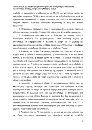 Τσικολάτας Α. (2014) Νοητική Καθυστέρηση και Ενταξιακές Εκπαιδευτικές
Προσεγγίσεις. Παιδαγωγική Έκθεση Μαθητή. Αθήνα
8
περίοδο της εγκυμοσύνης υπεύθυνους για το 38-40% των γεννήσεων παιδιών με
εγκεφαλική παράλυση. Εξάλλου, και η συχνότητα του εμβρυϊκού θανάτου κατά την
προγεννητική περίοδο είναι 2-3 φορές μεγαλύτερη από αυτή κατά τον τοκετό και τη
νεογνική περίοδο. Κυριότεροι αιτιολογικοί παράγοντες σ’ αυτή την περίοδο
θεωρούνται:
1. Κληρονομικοί παράγοντες, όπως η γαλακτοζεμία όπου οι γονείς πρέπει να
ελέγξουν αν φέρουν το γονίδιο. Υπάρχει 25% πιθανότητα ΝΚ σε κάθε εγκυμοσύνη
2. Χρωμοσωμικές ανωμαλίες κατά τη διαδικασία της μίτωσης, όπως η
λανθασμένη κατανομή των χρωμοσωμάτων. Γίνεται ανώμαλη σύζευξη με
αποτέλεσμα να διαφοροποιείται η σύνθεση, η μορφή και το μέγεθος του
χρωμοσώματος, επομένως και του κυττάρου (Χρηστάκης, 2006), όπως το σύνδρομο
down (τρισωμία), το σύνδρομο Klinefelter και το σύνδρομο Turner.
3. Ασθένειες της εγκύου: Οι κυριότερες λοιμώξεις από τις οποίες κινδυνεύει το
έμβρυο είναι η ερυθρά, ο κυτταρομεγαλοϊός, η τοξοπλάσμωση, ο ιός του απλού
έρπητα, η ανεμοβλογιά, η σοβαρή γρίπη και η ιλαρά. Το έμβρυο κινδυνεύει να
προσβληθεί από λοιμώξεις καθ’ όλη τη διάρκεια της εγκυμοσύνης και ιδιαίτερα τους
πρώτους μήνες της. Ο παθογόνος μικροοργανισμός είναι δυνατό να μεταδοθεί στο
έμβρυο με τρεις τρόπους: 1. διαπερνώντας τον πλακούντα, απαραίτητη προϋπόθεση
για τη λοίμωξη του εμβρύου είναι η λοίμωξη της μητέρας. 2. εισδύοντας από το
γεννητικό σωλήνα, όταν υπάρχει ρήξη των υμένων και 3. κατά τη διάρκεια του
τοκετού, εάν το έμβρυο έρθει σε επαφή με μολυσμένες εκκρίσεις από το αίμα και τα
κόπρανα της μητέρας.
4. Ανωμαλίες μεταβολισμού (PKU): Η φαινυλκετονουρία (PKU) είναι μια
κληρονομική συγγενής διαταραχή του μεταβολισμού των αμινοξέων. Η νόσος
παρατηρείται σε όλο τον κόσμο και προκαλεί σοβαρή πνευματική αναπηρία, εάν δεν
αντιμετωπιστεί. Η ανωμαλία αυτή έχει ως αποτέλεσμα τη δηλητηρίαση από
φαινυλαλανίνη, η οποία πλήττει ιδιαίτερα τον εγκέφαλο. Εάν δεν αντιμετωπιστεί, η
νόσος μπορεί να προκαλέσει σοβαρή πνευματική και κινητική αναπηρία, ακόμη και
σοβαρή άνοια. Η πιθανότητα εμφάνισης φαινυλκετονουρίας είναι 1:10.000. Η
αποτελεσματικότερη θεραπεία είναι αποδεδειγμένα μια ειδική διατροφή με τροφές
χαμηλής περιεκτικότητας σε φαινυλαλανίνη.
5. Ασυμβατότητα του Rh του αίματος της μητέρας με αυτό του εμβρύου: που
σε ειδικές περιπτώσεις καταστροφής του πλακούντα, μπορεί να προκληθεί
 