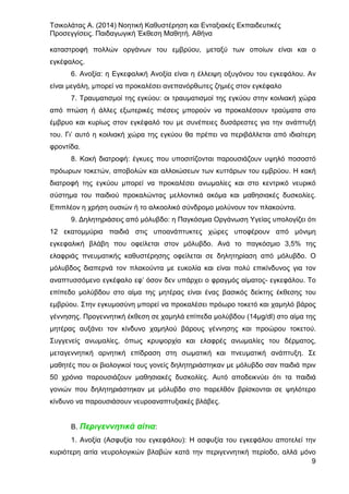 Τσικολάτας Α. (2014) Νοητική Καθυστέρηση και Ενταξιακές Εκπαιδευτικές
Προσεγγίσεις. Παιδαγωγική Έκθεση Μαθητή. Αθήνα
9
καταστροφή πολλών οργάνων του εμβρύου, μεταξύ των οποίων είναι και ο
εγκέφαλος.
6. Ανοξία: η Εγκεφαλική Ανοξία είναι η έλλειψη οξυγόνου του εγκεφάλου. Αν
είναι μεγάλη, μπορεί να προκαλέσει ανεπανόρθωτες ζημιές στον εγκέφαλο
7. Τραυματισμοί της εγκύου: οι τραυματισμοί της εγκύου στην κοιλιακή χώρα
από πτώση ή άλλες εξωτερικές πιέσεις μπορούν να προκαλέσουν τραύματα στο
έμβρυο και κυρίως στον εγκέφαλό του με συνέπειες δυσάρεστες για την ανάπτυξή
του. Γι’ αυτό η κοιλιακή χώρα της εγκύου θα πρέπει να περιβάλλεται από ιδιαίτερη
φροντίδα.
8. Κακή διατροφή: έγκυες που υποσιτίζονται παρουσιάζουν υψηλό ποσοστό
πρόωρων τοκετών, αποβολών και αλλοιώσεων των κυττάρων του εμβρύου. Η κακή
διατροφή της εγκύου μπορεί να προκαλέσει ανωμαλίες και στο κεντρικό νευρικό
σύστημα του παιδιού προκαλώντας μελλοντικά ακόμα και μαθησιακές δυσκολίες.
Επιπλέον η χρήση ουσιών ή το αλκοολικό σύνδρομο μολύνουν τον πλακούντα.
9. Δηλητηριάσεις από μόλυβδο: η Παγκόσμια Οργάνωση Υγείας υπολογίζει ότι
12 εκατομμύρια παιδιά στις υποανάπτυκτες χώρες υποφέρουν από μόνιμη
εγκεφαλική βλάβη που οφείλεται στον μόλυβδο. Ανά το παγκόσμιο 3,5% της
ελαφριάς πνευματικής καθυστέρησης οφείλεται σε δηλητηρίαση από μόλυβδο. Ο
μόλυβδος διαπερνά τον πλακούντα με ευκολία και είναι πολύ επικίνδυνος για τον
αναπτυσσόμενο εγκέφαλο εφ’ όσον δεν υπάρχει ο φραγμός αίματος- εγκεφάλου. Το
επίπεδο μολύβδου στο αίμα της μητέρας είναι ένας βασικός δείκτης έκθεσης του
εμβρύου. Στην εγκυμοσύνη μπορεί να προκαλέσει πρόωρο τοκετό και χαμηλό βάρος
γέννησης. Προγεννητική έκθεση σε χαμηλά επίπεδα μολύβδου (14μg/dl) στο αίμα της
μητέρας αυξάνει τον κίνδυνο χαμηλού βάρους γέννησης και προώρου τοκετού.
Συγγενείς ανωμαλίες, όπως κρυψορχία και ελαφρές ανωμαλίες του δέρματος,
μεταγεννητική αρνητική επίδραση στη σωματική και πνευματική ανάπτυξη. Σε
μαθητές που οι βιολογικοί τους γονείς δηλητηριάστηκαν με μόλυβδο σαν παιδιά πριν
50 χρόνια παρουσιάζουν μαθησιακές δυσκολίες. Αυτό αποδεικνύει ότι τα παιδιά
γονιών που δηλητηριάστηκαν με μόλυβδο στο παρελθόν βρίσκονται σε ψηλότερο
κίνδυνο να παρουσιάσουν νευροαναπτυξιακές βλάβες.
B. Περιγεννητικά αίτια:
1. Ανοξία (Ασφυξία του εγκεφάλου): Η ασφυξία του εγκεφάλου αποτελεί την
κυριότερη αιτία νευρολογικών βλαβών κατά την περιγεννητική περίοδο, αλλά μόνο
 