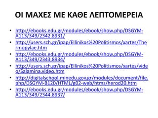 ΟΙ ΜΑΧΕΣ ΜΕ ΚΑΘΕ ΛΕΠΤΟΜΕΡΕΙΑ
• http://ebooks.edu.gr/modules/ebook/show.php/DSGYM-
A113/349/2342,8931/
• http://users.sch.gr/ipap/Ellinikos%20Politismos/xartes/The
rmopylae.htm
• http://ebooks.edu.gr/modules/ebook/show.php/DSGYM-
A113/349/2343,8934/
• http://users.sch.gr/ipap/Ellinikos%20Politismos/xartes/vide
o/Salamina.video.htm
• http://digitalschool.minedu.gov.gr/modules/document/file.
php/DSGYM-B120/HTML/g02-web/htms/herod20.htm
• http://ebooks.edu.gr/modules/ebook/show.php/DSGYM-
A113/349/2344,8937/
 