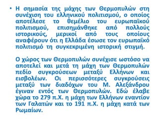 • Η σημασία της μάχης των Θερμοπυλών στη
συνέχιση του ελληνικού πολιτισμού, ο οποίος
αποτέλεσε το θεμέλιο του ευρωπαϊκού
πολιτισμού, επισημάνθηκε από πολλούς
ιστορικούς, μερικοί από τους οποίους
αναφέρουν ότι η Ελλάδα έσωσε τον ευρωπαϊκό
πολιτισμό τη συγκεκριμένη ιστορική στιγμή.
Ο χώρος των Θερμοπυλών συνέχισε ωστόσο να
αποτελεί και μετά τη μάχη των Θερμοπυλών
πεδίο συγκρούσεων μεταξύ Ελλήνων και
εισβολέων. Οι περισσότερες συγκρούσεις
μεταξύ των διαδόχων του Μ. Αλεξάνδρου
έγιναν εντός των Θερμοπυλών. Εδώ έλαβε
χώρα το 279 π.Χ. η μάχη των Ελλήνων εναντίον
των Γαλατών και το 191 π.Χ. η μάχη κατά των
Ρωμαίων.
 