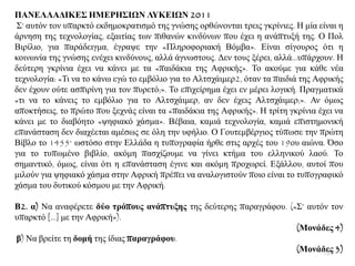 ΠΑΝΔΛΛΑΓΙΚΔ΢ ΗΜΔΡΗ΢ΙΩΝ ΛΤΚΔΙΩΝ 2011
΢’ απηφλ ηνλ ππαξθηφ εθδεκνθξαηηζκφ ηεο γλψζεο νξζψλνληαη ηξεηο γθξίληεο. Ζ κία είλαη ε
άξλεζε ηεο ηερλνινγίαο, εμαηηίαο ησλ πηζαλψλ θηλδχλσλ πνπ έρεη ε αλάπηπμή ηεο. Ο Πνι
Βηξίιην, γηα παξάδεηγκα, έγξαςε ηελ «Πιεξνθνξηαθή Βφκβα». Δίλαη ζίγνπξνο φηη ε
θνηλσλία ηεο γλψζεο ελέρεη θηλδχλνπο, αιιά άγλσζηνπο. Γελ ηνπο μέξεη, αιιά...ππάξρνπλ. Ζ
δεχηεξε γθξίληα έρεη λα θάλεη κε ηα «παηδάθηα ηεο Αθξηθήο». Σν αθνχκε γηα θάζε λέα
ηερλνινγία: «Ση λα ην θάλσ εγψ ην εκβφιην γηα ην Αιηζράηκεξ2, φηαλ ηα παηδηά ηεο Αθξηθήο
δελ έρνπλ νχηε αζπηξίλε γηα ηνλ ππξεηφ;». Σν επηρείξεκα έρεη ελ κέξεη ινγηθή. Πξαγκαηηθά
«ηη λα ην θάλεηο ην εκβφιην γηα ην Αιηζράηκεξ, αλ δελ έρεηο Αιηζράηκεξ;». Αλ φκσο
απνθηήζεηο, ην πξψην πνπ μερλάο είλαη ηα «παηδάθηα ηεο Αθξηθήο». Ζ ηξίηε γθξίληα έρεη λα
θάλεη κε ην δηαβφεην «ςεθηαθφ ράζκα». Βέβαηα, θακηά ηερλνινγία, θακηά επηζηεκνληθή
επαλάζηαζε δελ δηαρέεηαη ακέζσο ζε φιε ηελ πθήιην. Ο Γνπηεκβέξγηνο ηχπσζε ηελ πξψηε
Βίβιν ην 1455· σζηφζν ζηελ Διιάδα ε ηππνγξαθία ήξζε ζηηο αξρέο ηνπ 19νπ αηψλα. Όζν
γηα ην ηππσκέλν βηβιίν, αθφκε παζρίδνπκε λα γίλεη θηήκα ηνπ ειιεληθνχ ιανχ. Σν
ζεκαληηθφ, φκσο, είλαη φηη ε επαλάζηαζε έγηλε θαη αθφκε πξνρσξεί. Δμάιινπ, απηνί πνπ
κηινχλ γηα ςεθηαθφ ράζκα ζηελ Αθξηθή πξέπεη λα αλαινγηζηνχλ πνην είλαη ην ηππνγξαθηθφ
ράζκα ηνπ δπηηθνχ θφζκνπ κε ηελ Αθξηθή.
Β2. α) Να αλαθέξεηε δύν ηξόπνπο αλάπηπμεο ηεο δεχηεξεο παξαγξάθνπ. («΢’ απηφλ ηνλ
ππαξθηφ [...] κε ηελ Αθξηθή»).
(Μνλάδεο 4)
β) Να βξείηε ηε δνκή ηεο ίδηαο παξαγξάθνπ.
(Μνλάδεο 3)101
 