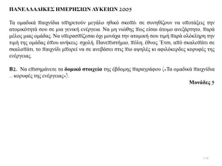 ΠΑΝΔΛΛΑΓΙΚΔ΢ ΗΜΔΡΗ΢ΙΩΝ ΛΤΚΔΙΩΝ 2005
Σα νκαδηθά παηρλίδηα ππεξεηνχλ κεγάιν εζηθφ ζθνπφ: ζε ζπλεζίδνπλ λα ππνηάμεηο ηελ
αηνκηθφηεηά ζνπ ζε κηα γεληθή ελέξγεηα. Να κε ληψζεο πσο είζαη άηνκν αλεμάξηεην, παξά
κέινο κηαο νκάδαο. Να ππεξαζπίδεζαη φρη κνλάρα ηελ αηνκηθή ζνπ ηηκή παξά νιφθιεξε ηελ
ηηκή ηεο νκάδαο φπνπ αλήθεηο: ζρνιή, Παλεπηζηήκην, πφιε, έζλνο. Έηζη, απφ ζθαινπάηη ζε
ζθαινπάηη, ην παηρλίδη κπνξεί λα ζε αλεβάζεη ζηηο πην αςειέο θη αθηιφθεξδεο θνξπθέο ηεο
ελέξγεηαο.
Β2. Να επηζεκάλεηε ηα δνκηθά ζηνηρεία ηεο έβδνκεο παξαγξάθνπ («Σα νκαδηθά παηρλίδηα
… θνξπθέο ηεο ελέξγεηαο»).
Μνλάδεο 5
108
 