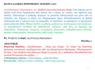 ΠΑΝΔΛΛΑΓΙΚΔ΢ ΗΜΔΡΗ΢ΙΩΝ ΛΤΚΔΙΩΝ 2004
Αμηνπξφζερηε ε παξαηήξεζε. Γελ αιεζεχεη φκσο ζηε δηθή καο επνρή. Γηαηί ζήκεξα θαη ηα
παηδηά είλαη πνιχ δηαθνξεηηθά απφ άιινηε θαη ν αέξαο, ην «θιίκα» ηνπ ζρνιείνπ έρεη
αιιάμεη. Παιαηφηεξα ν καζεηήο πεξίκελε λα θσηηζηεί απνθιεηζηηθά θαη κφλν απφ ην
Γάζθαιφ ηνπ. ΢ήκεξα νη πεγέο ησλ πιεξνθνξηψλ έρνπλ πνιιαπιαζηαζηεί ζε βαζκφ
εθπιεθηηθφ θαη νη θξνπλνί ηνπο (ε εθεκεξίδα, ην πεξηνδηθφ, ην ξαδηφθσλν, ε ηειεφξαζε)
ξένπλ κέζα ζην ζπίηη. Μπνξεί ινηπφλ ν καζεηήο, αλάινγα κε ηε δχλακε θαη ηελ φξεμή ηνπ,
λα πξνκεζεχεηαη ειεχζεξα θαη απεξηφξηζηα «εηδήζεηο» απφ φιεο ηηο πεξηνρέο ηεο
αλζξψπηλεο πεξηέξγεηαο: ηζηνξηθέο, γεσγξαθηθέο, βηνινγηθέο, αλζξσπνινγηθέο, θπζηθήο,
ρεκείαο, θνζκνγξαθίαο, ειεθηξνινγίαο, θάζε ινγήο «ηερληθήο».
Β2. Να βξείηε ηε δνκή ηεο δεχηεξεο παξαγξάθνπ.
Μνλάδεο 2
ΑΠΑΝΣΗ΢Η
Θεκαηηθή πεξίνδνο: «Αμηνπξφζερηε … δηθήο καο επνρή». Σν λφεκα ηεο ζεκαηηθήο
πξφηαζεο νπζηαζηηθά ζπκπιεξψλεηαη απφ ηελ πξνεγνχκελε παξάγξαθν. Οινθιεξσκέλν
ζα ήηαλ: «Γελ αιεζεχεη ζηε δηθή καο επνρή ην γεγνλφο φηη ν Γάζθαινο επαλαπαχεηαη ζηα
ιηγνζηά πλεπκαηηθά ηνπ εθφδηα».. ».
Λεπηνκέξεηεο/ζρόιηα: ««Γηαηί ζήκεξα… κέζα ζην ζπίηη».
Καηαθιείδα: «Μπνξεί ινηπφλ ν καζεηήο… θάζε ινγήο ηερληθήο».
111
 