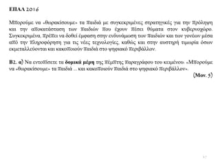 ΔΠΑΛ 2016
Μπνξνχκε λα «ζσξαθίζνπκε» ηα παηδηά κε ζπγθεθξηκέλεο ζηξαηεγηθέο γηα ηελ πξφιεςε
θαη ηελ απνθαηάζηαζε ησλ παηδηψλ πνπ έρνπλ πέζεη ζχκαηα ζηνλ θπβεξλνρψξν.
΢πγθεθξηκέλα, πξέπεη λα δνζεί έκθαζε ζηελ ελδπλάκσζε ησλ παηδηψλ θαη ησλ γνλέσλ κέζα
απφ ηελ πιεξνθφξεζε γηα ηηο λέεο ηερλνινγίεο, θαζψο θαη ζηελ απζηεξή ηηκσξία φζσλ
εθκεηαιιεχνληαη θαη θαθνπνηνχλ παηδηά ζην ςεθηαθφ πεξηβάιινλ.
Β2. α) Να εληνπίζεηε ηα δνκηθά κέξε ηεο πέκπηεο παξαγξάθνπ ηνπ θεηκέλνπ: «Μπνξνχκε
λα «ζσξαθίζνπκε» ηα παηδηά … θαη θαθνπνηνχλ παηδηά ζην ςεθηαθφ πεξηβάιινλ».
(Μνλ. 5)
37
 