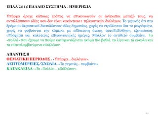 ΔΠΑΛ 2016 ΠΑΛΑΙΟ ΢Τ΢ΣΗΜΑ - ΗΜΔΡΗ΢ΙΑ
Τπάξρεη άξαγε θάπνηνο ηξφπνο λα επηθνηλσλνχλ νη άλζξσπνη κεηαμχ ηνπο, λα
αληαιιάζζνπλ ηδέεο πνπ δελ είλαη θαθέθηππν4 ηειενπηηθψλ δηαιφγσλ; Σν γεγνλφο φηη ζην
δξφκν νη πεξαζηηθνί δηαηππψλνπλ ηδέεο δεκνζίσο, ρσξίο λα ληξέπνληαη πηα ην κηθξφθσλν,
ρσξίο λα θνβνχληαη ηελ θάκεξα, κε απίζηεπηε άλεζε, απηνπεπνίζεζε, εμνηθείσζε,
ππφζρεηαη θαη θαιχηεξεο επηθνηλσληαθέο εκέξεο; Μάιινλ ην αληίζεην ζπκβαίλεη. Σα
«πνιιά» πνπ έρνπκε λα πνχκε θαηαρσληάδνληαη αθφκα πην βαζηά, ηα ιίγα θαη ηα εχθνια θαη
ηα επαλαιακβαλφκελα επηπιένπλ.
ΑΠΑΝΣΗ΢Η
ΘΔΜΑΣΙΚΗ ΠΔΡΙΟΓΟ΢ : «Τπάξρεη… δηαιφγσλ».
ΛΔΠΣΟΜΔΡΔΙΔ΢/΢ΥΟΛΙΑ: «Σν γεγνλφο… ζπκβαίλεη»
ΚΑΣΑΚΛΔΙΓΑ: «Σα «πνιιά»… επηπιένπλ».
40
 