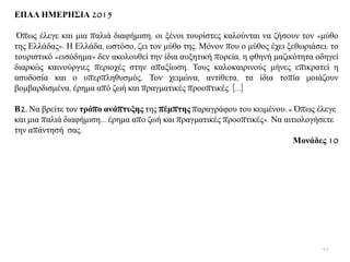 ΔΠΑΛ ΗΜΔΡΗ΢ΙΑ 2015
Όπσο έιεγε θαη κηα παιηά δηαθήκηζε, νη μέλνη ηνπξίζηεο θαινχληαη λα δήζνπλ ηνλ «κχζν
ηεο Διιάδαο». Ζ Διιάδα, σζηφζν, δεη ηνλ κχζν ηεο. Μφλνλ πνπ ν κχζνο έρεη μεζσξηάζεη: ην
ηνπξηζηηθφ «εηζφδεκα» δελ αθνινπζεί ηελ ίδηα απμεηηθή πνξεία, ε θζελή καδηθφηεηα νδεγεί
δηαξθψο θαηλνχξγηεο πεξηνρέο ζηελ απαμίσζε. Σνπο θαινθαηξηλνχο κήλεο επηθξαηεί ε
αζπδνζία θαη ν ππεξπιεζπζκφο. Σνλ ρεηκψλα, αληίζεηα, ηα ίδηα ηνπία κνηάδνπλ
βνκβαξδηζκέλα, έξεκα απφ δσή θαη πξαγκαηηθέο πξννπηηθέο. […]
Β2. Να βξείηε ηνλ ηξόπν αλάπηπμεο ηεο πέκπηεο παξαγξάθνπ ηνπ θεηκέλνπ: « Όπσο έιεγε
θαη κηα παιηά δηαθήκηζε… έξεκα απν δσή θαη πξαγκαηηθέο πξννπηηθέο». Να αηηηνινγήζεηε
ηελ απάληεζή ζαο.
Μνλάδεο 10
43
 