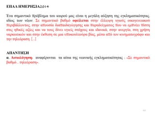 ΔΠΑΛ ΗΜΔΡΗ΢ΙΑ2014
Έλα ζεκαληηθφ πξφβιεκα ηνπ θαηξνχ καο είλαη ε κεγάιε αχμεζε ηεο εγθιεκαηηθφηεηαο,
ηδίσο ησλ λέσλ. ΢ε ζεκαληηθφ βαζκφ νθείιεηαη ζηελ έιιεηςε πγηνχο νηθνγελεηαθνχ
πεξηβάιινληνο, ζηελ απνπζία δηαπαηδαγψγεζεο θαη παξαδείγκαηνο πνπ λα εκπλέεη πίζηε
ζηηο εζηθέο αμίεο θαη λα ηνπο δίλεη πγηείο ζηφρνπο θαη ηδαληθά, ζηελ αλεξγία, ζηε ρξήζε
λαξθσηηθψλ θαη ζηελ έθζεζε ζε κηα ππνθνπιηνχξα βίαο, κέζα απφ ηνλ θηλεκαηνγξάθν θαη
ηελ ηειεφξαζε. […]
ΑΠΑΝΣΗ΢Η
α. Αηηηνιόγεζε: αλαθέξνληαη ηα αίηηα ηεο λεαληθήο εγθιεκαηηθφηεηαο : «΢ε ζεκαληηθφ
βαζκφ… ηειεφξαζε».
48
 