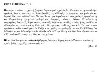 ΔΠΑΛ Δ΢ΠΔΡΙΝΑ 2014
Πην ζπγθεθξηκέλα, ε ζρνιηθή δσή ζην δεκηνπξγηθφ ζρνιείν ζα κπνξνχζε λα νξγαλσζεί κε
ηξφπνπο πνπ λα επλννχλ ηηο πξσηνβνπιίεο, ηηο επηινγέο, ηηο εξγαζίεο ησλ καζεηψλ ζε
ζέκαηα πνπ ηνπο ελδηαθέξνπλ. Να αλαηίζεηαη, γηα παξάδεηγκα, ζηνπο καζεηέο ε νξγάλσζε
θαη παξνπζίαζε νξηζκέλσλ καζεκάησλ, δηάθνξεο εθζέζεηο, έθδνζε πεξηνδηθνχ ή
εθεκεξίδαο, ζεαηξηθέο παξαζηάζεηο, κνπζηθέο παξνπζίεο, νκηιίεο – ζπδεηήζεηο γηα ζέκαηα
επηθαηξφηεηαο, θνηλσληθά ή πνιηηηθά, επηζηεκνληθά, θαιιηηερληθά θηι. ΢ε κηα ηέηνηα
νξγάλσζε, θαζνξηζηηθφ ξφιν ζα παίμνπλ νη νκάδεο ησλ καζεηψλ, κε ηελ πξνυπφζεζε φηη
δηδάζθνληεο θαη δηδαζθφκελνη ζα απαιιαγνχλ απφ ηελ πίεζε ησλ πνηθίισλ εμεηάζεσλ θαη
απφ ην αδηάθνπν θπλήγη ηεο χιεο θαη ηνπ ρξφλνπ.
Β2. α. Να επηζεκάλεηε ηα δνκηθά κέξε ηεο δεχηεξεο παξαγξάθνπ («Πην ζπγθεθξηκέλα, ε
ζρνιηθή δσή … ηεο ύιεο θαη ηνπ ρξόλνπ»).
(Μνλ. 6)
50
 