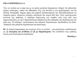 ΔΠΑΛ ΗΜΔΡΗ΢ΙΑ2010
Ό,ηη, αλ γηλφηαλ κε ην ρέξη θαη κε ηα αηειή εξγαιεία πεξαζκέλσλ επνρψλ, ζα απαηηνχζε
εκέξεο νιφθιεξεο, αθφκα θαη εβδνκάδεο (π.ρ. κηα δαληέια ή κηα ραιθνγξαθία), θαη ζα
θφζηηδε παλάθξηβα, ζήκεξα ράξε ζηε κεραλή θαηαζθεπάδεηαη θαη πνιιαπιαζηάδεηαη ζε
ειάρηζην ρξφλν, επνκέλσο ζηνηρίδεη αζχγθξηηα πην θηελά απφ πξηλ. ΢ηελ θαηαλαισηηθή
θνηλσλία ηεο αθζνλίαο, ε ηαρχηεηα παξαγσγήο ησλ αγαζψλ είλαη έλαο απφ ηνπο
ζεκαληηθφηεξνπο, αλ φρη ν ζεκαληηθφηεξνο παξάγνληαο πνπ θαζνξίδεη ηελ πνζφηεηα θαη ηελ
αμία ηνπο. Σν ζχλζεκα: «θαηαλαιψζηε φζν κπνξείηε πεξηζζφηεξα» πξνυπνζέηεη έλα άιιν:
«παξάγεηε φζν κπνξείηε πεξηζζφηεξα θαη θηελφηεξα».
Β2. Ζ ηέηαξηε παξάγξαθνο ηνπ θεηκέλνπ «Ό,ηη, αλ γηλφηαλ ... θαη θηελφηεξα» αλαπηχζζεηαη
κε: α) ζύγθξηζε θαη αληίζεζε θαη β) κε παξαδείγκαηα. Να εληνπίζεηε ηνπο ηξφπνπο
απηνχο ζηε ζπγθεθξηκέλε παξάγξαθν.
Μνλάδεο 6
60
 