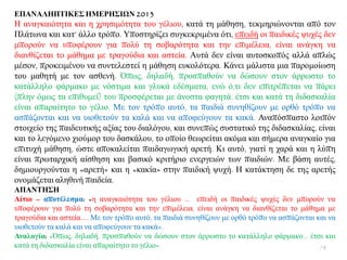 ΔΠΑΝΑΛΗΠΣΙΚΔ΢ ΗΜΔΡΗ΢ΙΩΝ 2013
Ζ αλαγθαηφηεηα θαη ε ρξεζηκφηεηα ηνπ γέιηνπ, θαηά ηε κάζεζε, ηεθκεξηψλνληαη απφ ηνλ
Πιάησλα θαη θαη’ άιιν ηξφπν. Τπνζηεξίδεη ζπγθεθξηκέλα φηη, επεηδή νη παηδηθέο ςπρέο δελ
κπνξνχλ λα ππνθέξνπλ γηα πνιχ ηε ζνβαξφηεηα θαη ηελ επηκέιεηα, είλαη αλάγθε λα
δηαλζίδεηαη ην κάζεκα κε ηξαγνχδηα θαη αζηεία. Απηά δελ είλαη απηνζθνπφο αιιά απιψο
κέζνλ, πξνθεηκέλνπ λα ζπληειεζηεί ε κάζεζε επθνιφηεξα. Κάλεη κάιηζηα κηα παξνκνίσζε
ηνπ καζεηή κε ηνλ αζζελή. Όπσο, δειαδή, πξνζπαζνχλ λα δψζνπλ ζηνλ άξξσζην ην
θαηάιιειν θάξκαθν κε λφζηηκα θαη γιπθά εδέζκαηα, ελψ φ,ηη δελ επηηξέπεηαη λα πάξεη
(πιελ φκσο ηα επηζπκεί) ηνπ πξνζθέξεηαη κε άλνζηα θαγεηά, έηζη θαη θαηά ηε δηδαζθαιία
είλαη απαξαίηεην ην γέιην. Με ηνλ ηξφπν απηφ, ηα παηδηά ζπλεζίδνπλ κε νξζφ ηξφπν λα
αζπάδνληαη θαη λα πηνζεηνχλ ηα θαιά θαη λα απνθεχγνπλ ηα θαθά. Αλαπφζπαζην ινηπφλ
ζηνηρείν ηεο παηδεπηηθήο αμίαο ηνπ δηαιφγνπ, θαη ζπλεπψο ζπζηαηηθφ ηεο δηδαζθαιίαο, είλαη
θαη ην ιεγφκελν ρηνχκνξ ηνπ δαζθάινπ, ην νπνίν ζεσξείηαη αθφκα θαη ζήκεξα αλαγθαίν γηα
επηηπρή κάζεζε, ψζηε απνθαιείηαη παηδαγσγηθή αξεηή. Κη απηφ, γηαηί ε ραξά θαη ε ιχπε
είλαη πξσηαξρηθή αίζζεζε θαη βαζηθφ θξηηήξην ελεξγεηψλ ησλ παηδηψλ. Με βάζε απηέο,
δεκηνπξγνχληαη ε «αξεηή» θαη ε «θαθία» ζηελ παηδηθή ςπρή. Ζ θαηάθηεζε δε ηεο αξεηήο
νλνκάδεηαη αιεζηλή παηδεία.
ΑΠΑΝΣΗ΢Η
Αίηην – απνηέιεζκα: «ε αλαγθαηφηεηα ηνπ γέιηνπ ... επεηδή νη παηδηθέο ςπρέο δελ κπνξνχλ λα
ππνθέξνπλ γηα πνιχ ηε ζνβαξφηεηα θαη ηελ επηκέιεηα, είλαη αλάγθε λα δηαλζίδεηαη ην κάζεκα κε
ηξαγνχδηα θαη αζηεία..... Με ηνλ ηξφπν απηφ, ηα παηδηά ζπλεζίδνπλ κε νξζφ ηξφπν λα αζπάδνληαη θαη λα
πηνζεηνχλ ηα θαιά θαη λα απνθεχγνπλ ηα θαθά».
Αλαινγία: «Όπσο, δειαδή, πξνζπαζνχλ λα δψζνπλ ζηνλ άξξσζην ην θαηάιιειν θάξκαθν… έηζη θαη
θαηά ηε δηδαζθαιία είλαη απαξαίηεην ην γέιην». 78
 
