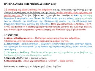 ΠΑΝΔΛΛΑΓΙΚΔ΢ ΗΜΔΡΗ΢ΙΩΝ ΛΤΚΔΙΩΝ 2017
H επηζηήκε, σο αέλανο αγψλαο ηνπ αλζξψπνπ γηα ηελ θαηάθηεζε ηεο γλψζεο, κε ηελ
νμπδεξθή παξαηήξεζε, ηε δηαίζζεζε θαη ηελ έξεπλα, αλνίγεη ζπλερψο λένπο νξίδνληεο θαη
θσηίδεη ηνλ λνπ. Δπηζηήκε, βέβαηα, θαη ηερλνινγία δελ ηαπηίδνληαη, δηόηη ε επηζηήκε
παξακέλεη πξνζεισκέλε ζηελ φιν θαη πην βαζηά θαηάθηεζε ηεο γλψζεο, ελψ ε ηερλνινγία
έρεη σο επηδίσμε ηελ αμηνπνίεζε ηεο επηζηεκνληθήο γλψζεο γηα ηελ ππεξέηεζε ησλ
ηξερνπζψλ, πξαθηηθψλ αλαγθψλ ηνπ αλζξψπνπ. Πνιχ ραξαθηεξηζηηθά, ν Ατλζηάηλ [1879-
1955] είρε ηνλίζεη φηη ε επηζηήκε κπνξεί λα πξνζθέξεη ηα κέζα γηα ηελ αλάπηπμε ζθνπψλ,
ηνπο νπνίνπο έρνπλ νξακαηηζηεί πξνζσπηθφηεηεο πνπ δηαζέηνπλ πςειά εζηθά ηδαληθά.
ΑΠΑΝΣΗ΢Η
1. Αίηην – απνηέιεζκα. Αίηην: « Ζ επηζηήκε, σο αέλανο αγψλαο ηνπ αλζξψπνπ».
Απνηέιεζκα: «αλνίγεη ζπλερψο λένπο νξίδνληεο θαη θσηίδεη ηνλ λνπ».
2. Αηηηνιόγεζε: «δηφηη ε επηζηήκε … αλζξψπνπ» αηηηνινγείηαη ε θξάζε «επηζηήκε βέβαηα,
θαη ηερλνινγία δελ ηαπηίδνληαη» κε ηε βνήζεηα ηεο δηαξζξσηηθήο ιέμεο «δηφηη», πνπ δειψλεη
αηηηνιφγεζε.
3. ΢ύγθξηζε – Αληίζεζε: Μεηαμχ ηεο επηζηήκεο θαη ηεο ηερλνινγίαο κε ηε βνήζεηα ηεο
δηαξζξσηηθήο ιέμεο «ελψ», πνπ δειψλεη αληίζεζε.
4. Οξηζκόο: «Ζ επηζηεκε … θσηίδεη ηνλ λνπ».
5. Παξαδείγκαηα: « Πνιχ ραξαθηεξηζηηθά, ν Ατλζηάηλ … εζηθά ηδαληθά».
Δλδεηθηηθέο απαληήζεηο: 35ν βαζκνινγηθφ θέληξν Αηγάιεσ 92
 